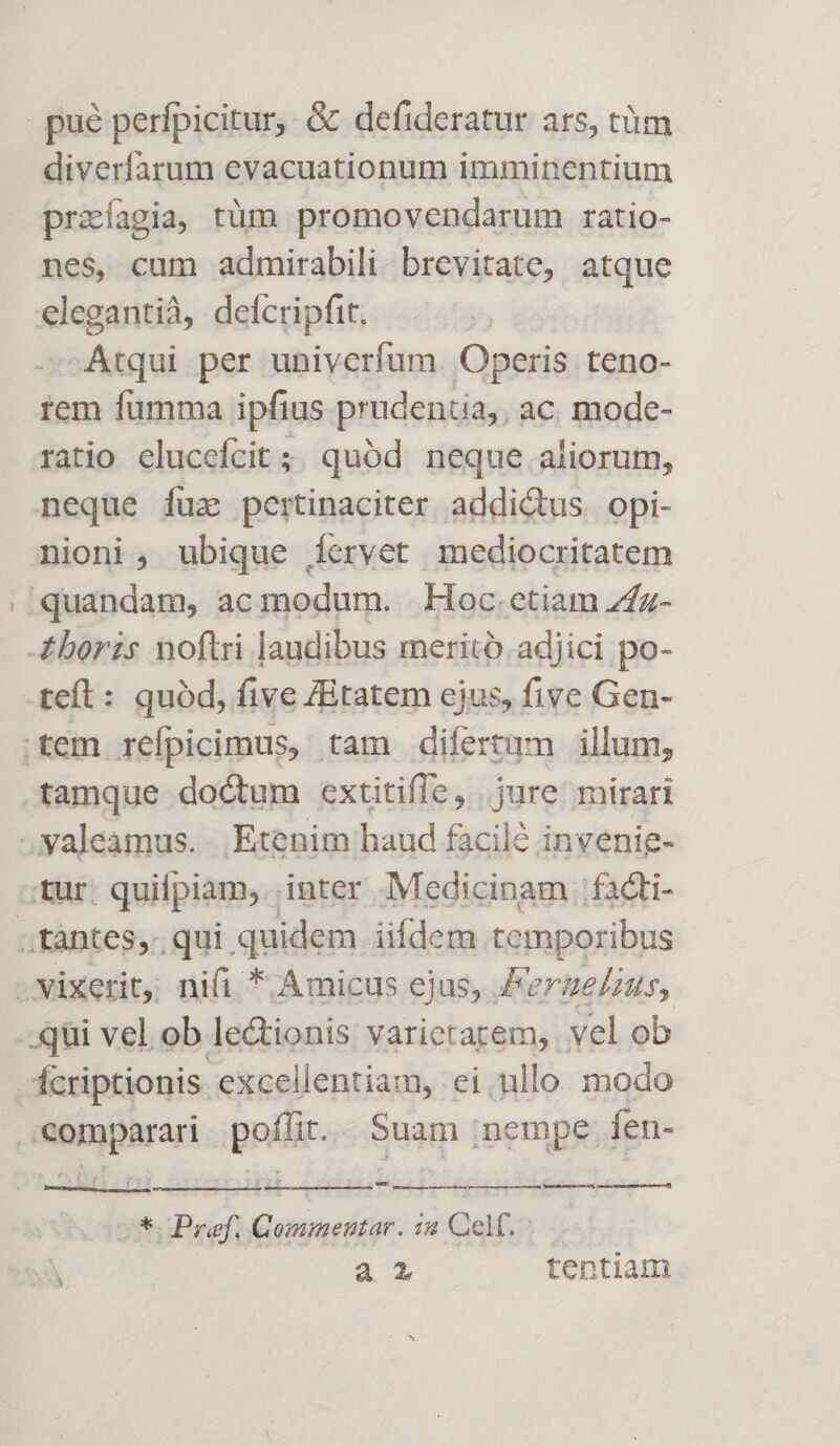 € diverfarum evacuationum imminentium prazíagia, tüm promovendarum ratio- nes, cum admirabili brevitate, atque elegantià, delícripfit. -Atqui per univerfum. Operis teno- tem fumma ipfius prudentia, ac. mode- ratio elucefcit ;; quód neque aliorum, neque fuz pertinaciter addictus opi- nioni , ubique Íervet mediocritatem tamque doctum extitifle, jure mirari fcriptionis excellentiam, ei, nllo modo up m E etPref, asc. 7:4 Celf. Sy a tentiam