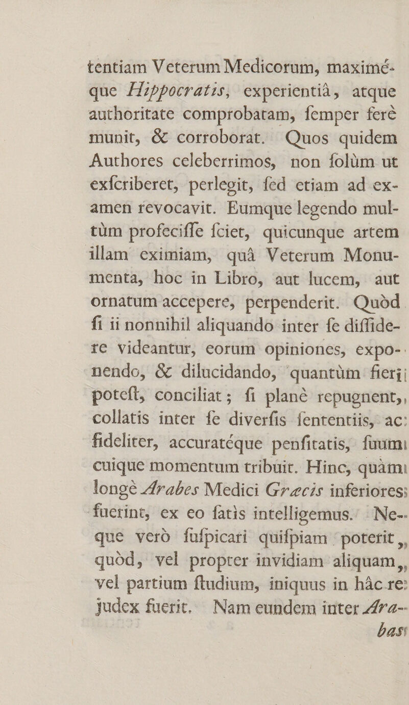 tentiam Veterum Medicorum, maximé- que /Zzppocratzs, experientià, atque authoritate comprobatam, femper feré munit, &amp; corroborat. Quos quidem Authores celeberrimos, non folüm ut exfcriberet, perlegit, fed etiam ad ex- amen revocavit. Eumque legendo mul- tüm profeciffe fciet, quicunque artem illam eximiam, quà Veterum Monu- menta, hoc in Libro, aut lucem, aut ornatum accepere, perpenderit. Quóàd. fi ii nonnihil aliquando inter fe diffide- re videantur, eorum opiniones, expo- nendo, &amp; dilucidando, quantüm feri; poteft, conciliat; fi plané repugnent,, collatis inter fe diverfis fententiis, ac: fideliter, accuratéque penfitatis, fuumi cuique momentum tribuit. Hinc, quàm: longé Zrabes Medici Grecis inferiores; fucrint, ex eo fatis intelligemus. Ne-- que vero fufpicari quifpiam : potetit ,, quód, vel propter invidiam aliquam,, vel partium ftudium, iniquus in hác re: judex fuerit... Nam eundem inter Zrz-- bas