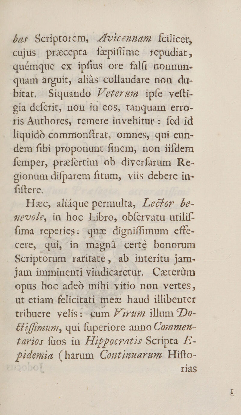 4a Scriptorem, zfuicemuam icilicet, cujds precepta [zxpiffime repudiat, quémque ex ipfius ore falfi nonnun- quam arguit, aliàs collaudare non du- bitat, Siquando /efersm ipie vefti- gia deferit, non in eos, tanquam erro- ris Authores, temere invehitur : fed id liquidó commonftrat, omnes, qui eun- dem fibi proponunt finem, non iifdem Íícmper, praefertim ob diverfarum Re- 2ionum difparem fitum, viis debere in- fiftere. Hzc, aliáque permulta, Leczor be- 42e70le, in hoc Libro, obíervatu utilií- fima reperies: qua. digniffimum effe- cere, qui, in magná certe bonorum Scriptorum raritate, ab interitu jam- jam imminenti vindicaretur. Caterüm opus hoc adeó mihi vitio non vertes, ut etiam felicitati mex haud illibenter tribuere velis:- cum Jzruz illum 2De- é&amp;iffimum, qui fuperiore anno Commen- tarios faos in Hippocratis Scripta E- pidemia (harum Continuarum. Hitto- ot r12S ien