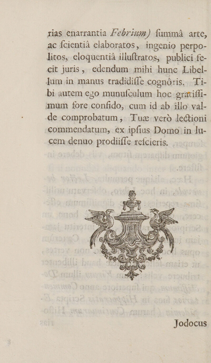 rias enarrantia /e6772;2) íummá arte, ac fcientià elaboratos, ingenio perpo- litos, eloquentià illuftratos, publici fe- cit juris,» edendum. mihi hunc Libel- ]um in manus tradidiffe coenóris, Xi- bi autem ego munufculum hoc eraxiffi- qum fore confido, cum id ab illo val- de comprobatum ,. Tuz- veró lectioni commendatum, ex ipfius Domo in lu- cem denuo prodiiffe xeícieris. Jodocus