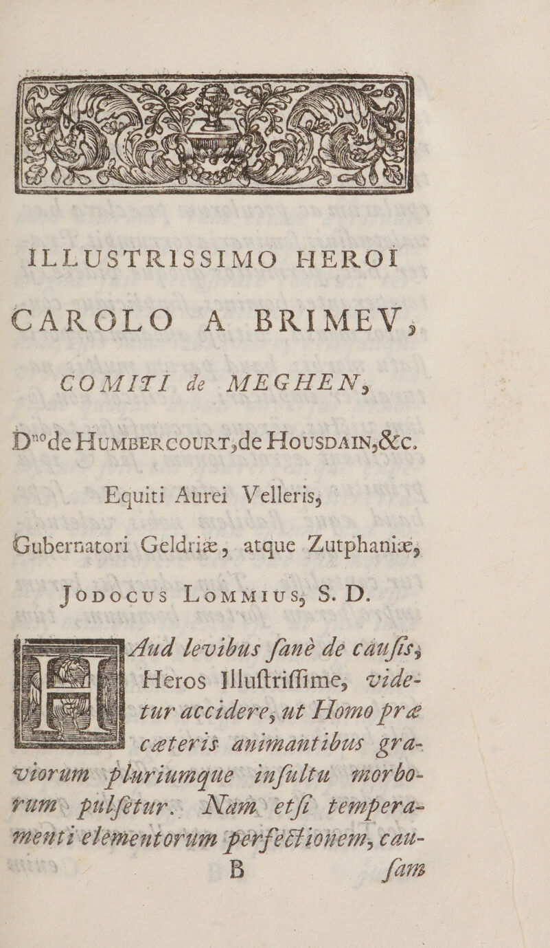 A -ri ILLUSTRISSIMO HEROI CAROLO A BRIMEV,; COMITI de MEGHEN; D'*de HuMaER coun r,de HouspAamN,&amp;c. Equiti Aurei Velleris, | Gubernatori Geldrii , atque Zutphanix; Jopnocvs LoMMIUS; 9. Di e—ud levibus Jaue de cáufts; WE Heros Hluftriffime; vz4e- tur accidere, ut Homo pre ux cleri animantibus gra- viorum Pluriunque infultu wuorbo- rum» pulfetur.. Nam» etff. tempera- menti elementorum gpérfeti uem, cau- istis B | fam jn ex Ns fL LETS DA mi E T i 1 fic