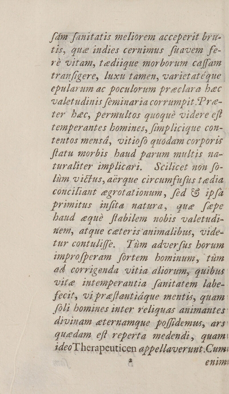 fd fanitatis meliorem acceperit bya- Lin que indies cernimus füavem fe- ré vitam, tediique morborum caffam tranfgere, luxu tamen, varietatéque epularum ac poculorum preclara bec valetudinis fémiinarza corrumpit APre- ter bec, permultos quoqué videre eft Femperantes. bomznes, [nuplicique con- Lentos mensá, -oitzofo quodam corporis flatu morbis baud parum multis ua- turaliter znplicari, — Seilicet uon fo- [Um v itfus,aerque circumfufüus tedia concilant egrotatzonum, fed C9. ipfa. primitus infta natura, que [epe baud eque flabilem uobis valetudi- We, atque ceteris auimalibus, vide- fur contuliffe. Tim adverfus borum snuprofperam fortem. bominum, tum ad corrigenda vitia aliorum, quibus: vile istemperautia [amitatem labe- fecit, vi praftautiáque mentis, quam. 0/2 bomines iuter. reliquas animantes: divinam etervamque- po[fidemus, avs: quedam eft reperta medendi, quam: Acc Eherapeuieso appellaverumut.Cumi enu