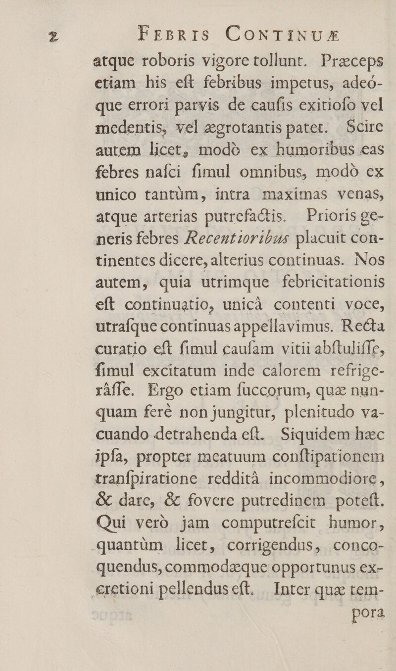 atque roboris vigore tollunt. Praeceps etiam his eft febribus impetus, adeó- que errori parvis de caufis exitiofo vel medentis, vel egrotantis patet. Scire autem licet, modó ex humoribus eas febres nafci fimul omnibus, modó ex unico tantüm, intra maximas venas, atque arterias putrefa&amp;is. Prioris ge- neris febres Recentzoribus placuit con- tinentes dicere, alterius continuas. Nos autem, quia utrimque febricitationis eft continuatio, unicà contenti voce, utraíque continuas appellavimus. Re&amp;a curatio eft fimul caufam vitii abftuliffe, fimul excitatum inde calorem refrige- ráfle. Ergo etiam fuccorum, quz nun- quam feré non jungitur, plenitudo va- cuando detrahenda eft. Siquidem hac ipfa, propter meatuum conflipationem tranfpiratione reddità incommodiore, &amp; dare, &amp; fovere putredinem poteft. Qui verb. jam computrefcit bumor, quantüm licet, corrigendus, conco- quendus, commodzeque opportunus ex- €retioni pellenduseft. | Inter quae tem- | pora