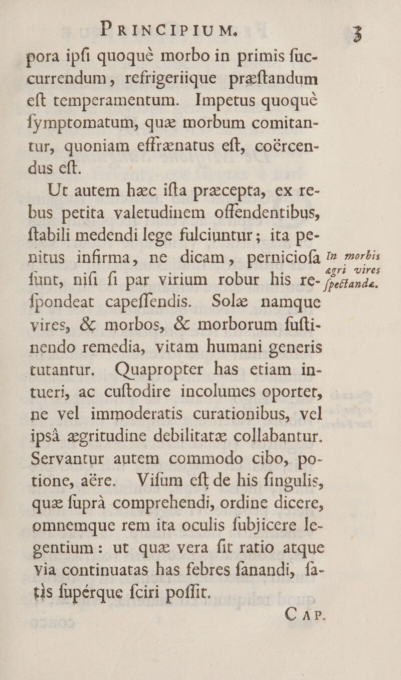 pora ipfi quoqué morbo in primis fuc- currendum , refrigeriique praftandum eft temperamentum. Impetus quoque Íymptomatum, qua morbum comitan- tur, quoniam eflranatus eft, coércen- dus eft. | Ut autem hzc ifta praecepta, ex re- bus petita valetudinem offendentibus, ftabili medendi lege fulciuntur; ita pe- nitus infirma, ne dicam, perniciofa I» wis iunt, nifi fi par virium robur his IC- Gerlande. Ípondeat capeffendis. Sole namque vires, &amp; morbos, &amp; morborum fufti- nendo remedia, vitam humani generis tutantur. Quapropter has etiam in- tueri, ac cuftodire incolumes oportet, ne vel immoderatis curationibus, vcl ipsà egritudine debilitatze collabantur. Servantur antem commodo cibo, po- tione, aére. Vifum efl de his fingulis, qua fuprà comprehendi, ordine dicere, omnemque rem ita oculis fubjicere le- gentium: ut quz vera fit ratio atque via continuatas has febres fanandi, fa- tis füpérque fciri poffit. | | C Ar.
