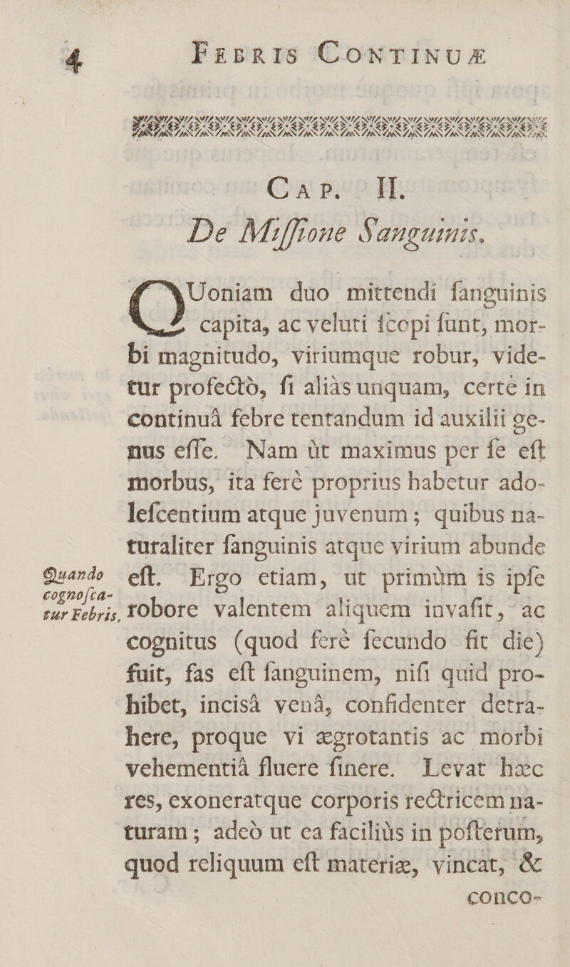 rti Cow pom qr De Miffione Sangumis. 4 wWUoniam duo mittendí fanguinis capita, ac veluti 1copi funt, mor- bi magnitudo, viriumque robur, vide- tur profecto, fi alias unquam, certe in Continuà febre tentandum id auxilii ge- nus effe, Nam üt maximus per fe eft morbus, ita feré proprius habetur ado- lefcentium atque juvenum ; quibus na- turaliter fanguinis atque virium abunde Quand» eft. Ergo ctiam, ut primum is ipfe Routen robore valentem aliquem invaftt, ac cognitus (quod fzré fecundo fit die) fuit, fas eft fanguinem, nifi quid pro- hibet, incisà vená, confidenter detra- here, proque vi zgrotantis ac morbi vehementià fluere finere. Levat hzc res, exoneratque corporis rectricem na- turam; adeo ut ca faciliàs in pofterum, quod reliquum eft materie, vincat, &amp; conco-