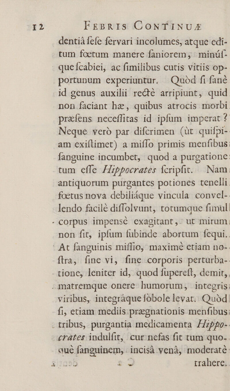 dentià fefe fervari incolumes, atque edi- tum foetum manere faniorem, | minüál- portunum experiuntur. | Quod fi fane non faciant he, quibus atrocis morbi: prafens neceffitas id ipfum imperat * Neque veró par difcrimen (üt quifpi-. am exiftimet) a miflo primis menfibus; fanguine incumbet, quod a purgatione: tum effe ZZppocrates fcripfit. Nam antiquorum purgantes potiones tenelli. foetus nova debiliáque vincula convel-. lendo facilé diffolvunt, totumque fimul non fit, iplum fubinde abortum fequi.. ftra, fine vi, fine corporis perturba-. viribus, integràque fobole levat. Quod, fi, etiam mediis.pragnationis menfibus; :55 $3 uahere. |