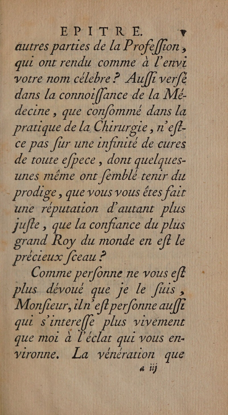 | E D l'E | autres parties de la Profe + 24 ON , gui ont rendu comme a l'envi votre nom célebre ? Auffr verfe dans la connorflance de la Me- decine , que confommé dans la pratique de la Chirurote , n ’ef£- ce pas fur une enfuuité de cures de toute efpece , dont quelques- unes même ont femblé tenir du prodige, que vous vous éres fair une réputation d'autant plus jufte, que la confiance du plus grand Roy du monde en eff le précreux fceau ? Comme perfônne ne vous efe plus. dévoué que Je le Jus, Monfie zeur, ln eftperfonne auffé qui ss ‘zntereffe plus vivement que moi à l'éclat que VOUS et- vironne. La véncration que a i