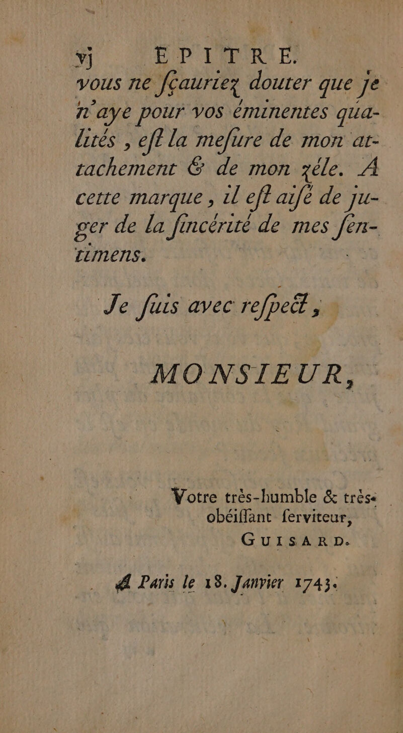 Y] A HUPOLENIRA E) | vous ne Jéaurteg douter que Je n'aye pour Vos éminentes qua- lités , eff la mefure de mon at- At &amp; de mon zéle. À cette marque , il ef? aifè de ju- ger de la fincérité de mes He LLINENS. Je fuis avec refpeët ; MONSIEUR, Votre très-humble &amp; trèse obéiffant ferviteur, GUISAR D. Æ Paris le 18. Janvier 1743. \