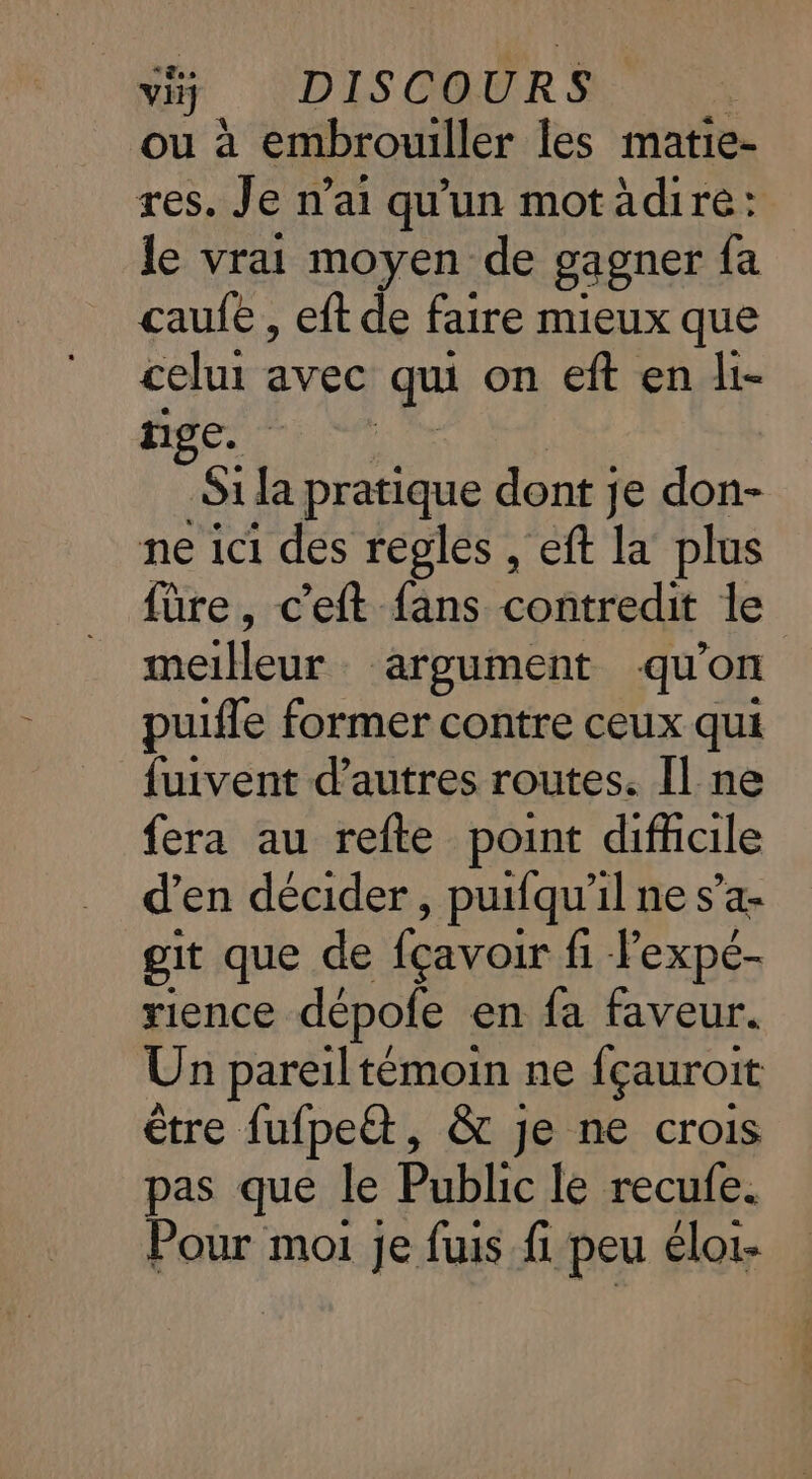 “+ VDISCQURS ou à embrouiller les matie- res. Je n'ai qu'un motädire: le vrai moyen de gagner fa caufe , eft de faire mieux que celui avec qui on eft en li- nige. Si da pratique dont je don- ne ici des regles , eft la plus füre, c’eft fans contredit le meilleur argument qu'on puifle former contre ceux qui fuivent d’autres routes. Il ne fera au refte point difhicile d'en décider , puifqu'il ne s’a- git que de fcavoir fi Pexpé- rience dépofe en fa faveur. Un pareil témoin ne fçauroit être fufpe&amp;t, &amp; je ne crois pas que le Public le recule. Pour moi je fuis fi peu éloi-