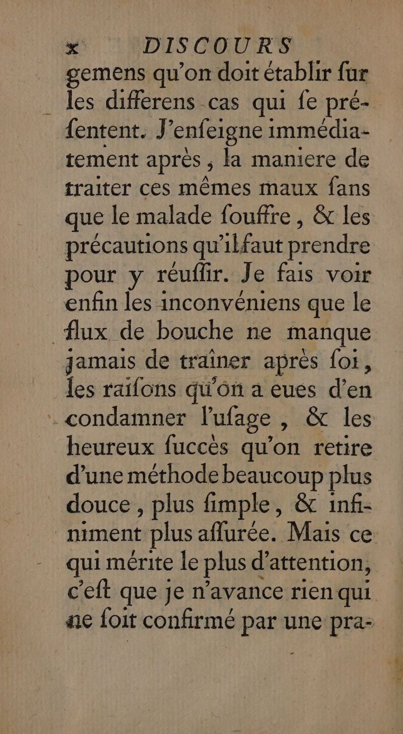gemens qu’on doit établir far les differens cas qui fe pré- fentent. J 'enfeigne immédia- tement apres. , la maniere de traiter ces mêmes maux fans que le malade fouffre , &amp; les précautions qu'ilfaut prendre pour y réuflir. J e fais voir enfin les inconvémiens que le flux de bouche ne manque jamais de trainer après foi, les railons qu'on a eues d’en - condamner l’ufage , &amp; les heureux fuccès qu’on retire d’une méthode beaucoup plus douce , plus fimple, &amp; inf- niment plus aflurée. Mais ce qui mérite le plus d d'attention, c'eft que je n'avance rien qui ae foit confirmé par une pra-