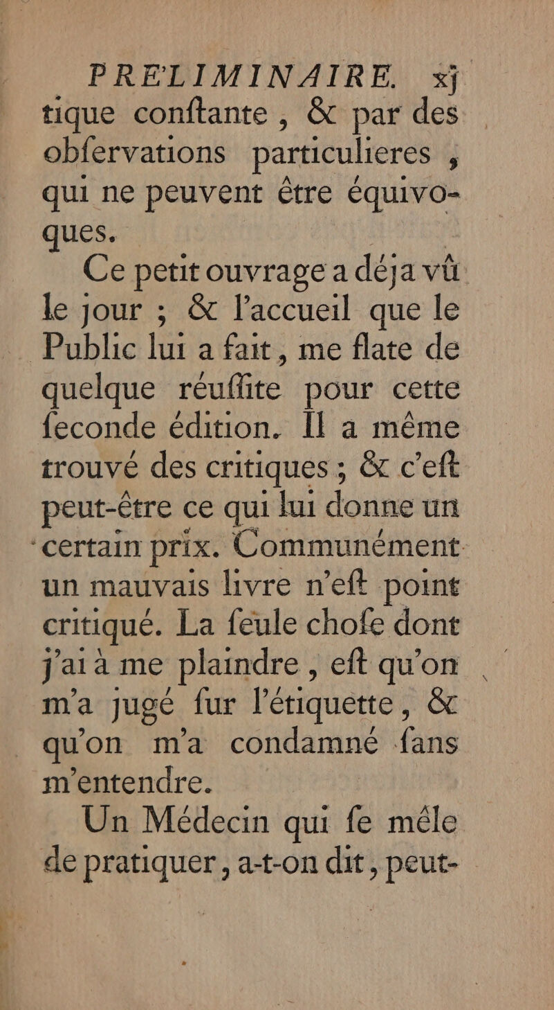 tique conftante , &amp; par des obfervations particulieres , qui ne peuvent être équivo- ques. Ce petit ouvrage a déja vû le jour ; &amp; l'accueil que le Public Je a fait, me flate de quelque réuflite pour cette feconde édition. Il à même trouvé des critiques ; &amp;t c'eft peut-être ce qui lui donne un ‘certain prix. Communément un mauvais livre n’eft point critiqué. La feule chofe dont j'ai à me plaindre , eft qu'on m'a jugé fur l'étiquette, &amp; qu'on ma condamné fans m'entendre. Un Médecin qui fe mêle de pratiquer, at-on dit, peut-