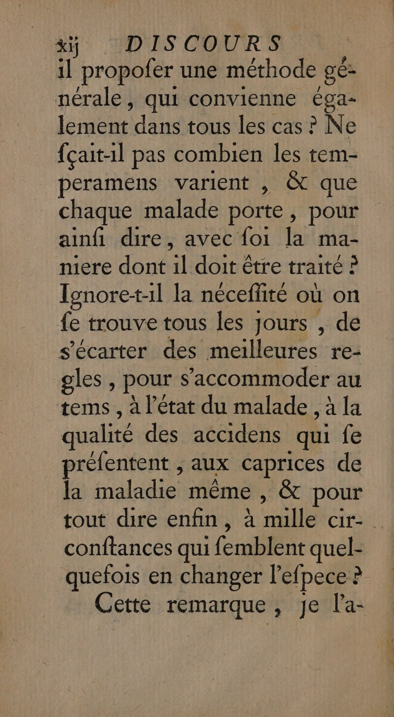 1l propofer une méthode Be nérale, qui convienne éga- lee dans tous les cas ? Ne {çait-1l pas combien les tem- peramens varient , &amp; que chaque malade porte, pour ainfi dire, avec foi la ma- mere dont 1l doit être traité ? Tgnore-t-1l la néceffité où on {e trouve tous les jours , de s’écarter des meilleures re- gles, pour s ’accommoder au tems , à l’état du malade , à la qualité des accidens qu {e prélentent , aux caprices de la maladie même , &amp; pour tout dire enfin, à mille cir- conftances qui TR quel- quefois en changer l'efpece : 4 Cette remarque , Je l’'a-