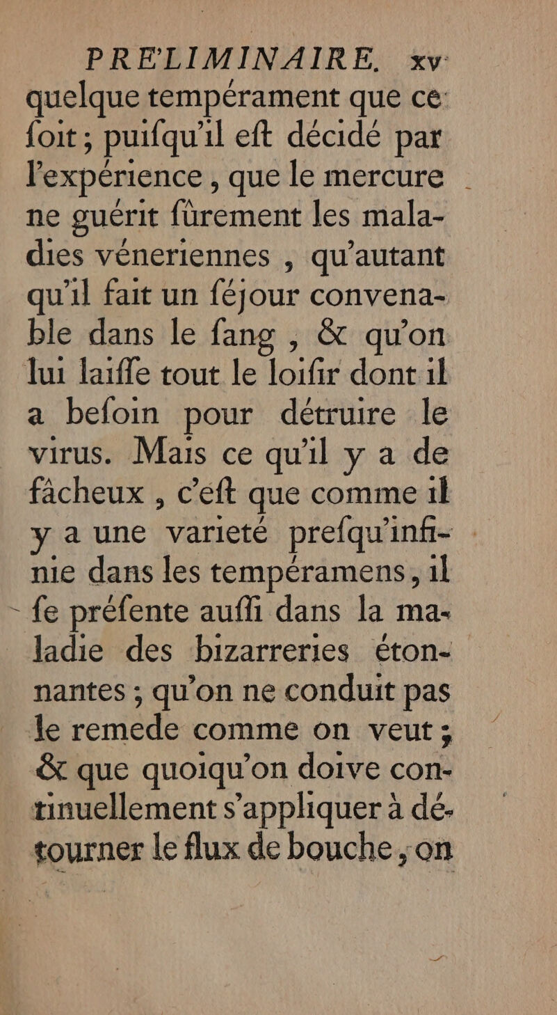 quelque tempérament que ce: {oit ; puifqu'il eft décidé par l'expérience, que le mercure ne guérit furement les mala- dies véneriennes , qu'autant qu'il fait un féjour convena- ble dans le fang , &amp; qu'on lui laiffe tout le loifir dont il a befoin pour détruire le virus. Mais ce qu'il y a de fâcheux , c'eft que comme il ya une variété prefqu’ inf- nie dans les tempéramens, 1l - fe préfente aufli dans la ma- ladie des bizarreries éton- nantes ; qu’on ne conduit pas le remede comme on veut; &amp; que quoiqu’on doive con- tinuellement s'appliquer à dé. tourner le flux de bouche; on