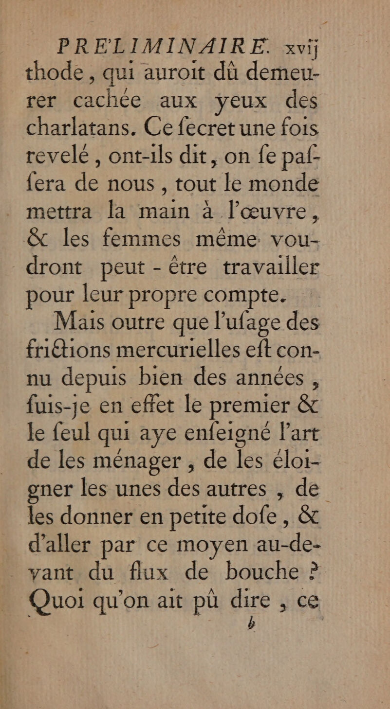 thode , qui auroit dù demeu- rer cachée aux yeux des charlatans. Ce fecret une fois revelé, ont-ils dit, on fe pal- fera de nous , tout le monde mettra la main à l’œuvre, &amp; les femmes même vou- dront peut - être travailler pour leur propre compte. Mais outre que l’ufage des fritions mercurielles eft con- nu depuis bien des années , fuis-je en effet le premier &amp; Je feul qui aye enfeigné art de les ménager , de les éloi- gner les unes des autres , de les donner en petite dofe, &amp; d'aller par ce moyen au-de- . vant du flux de bouche ? Quoi qu'on ait pü dire , ce e |