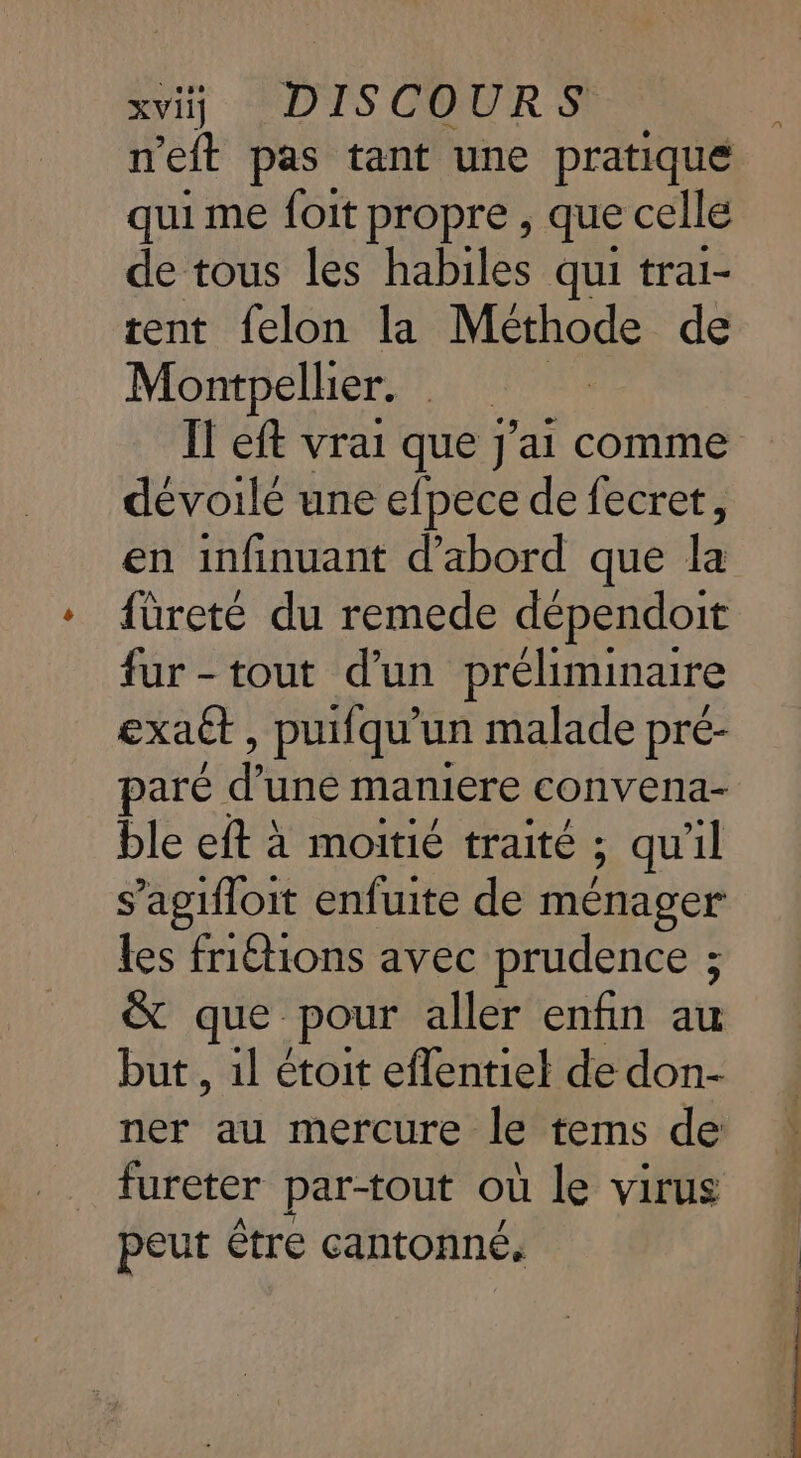 n'eft pas tant une pratique qui me foit propre , que celle de tous les habiles qui trai- tent felon la Méthode de Montpellier. has IT eft vrai que J'ai comme dévoilé une efpece de fecret, en infinuant d’abord que Frs füreté du remede dépendoit fur-tout d'un préliminaire exatt, puifqu'un malade pré- paré d une maniere convena- ble eft à moitié traité ; qu'il s’agifloit enfuite de ménager Les friËtions avec prudence ; &amp; que. pour aller enfin au but , il étoit eflentiel de don- ner au mercure le tems de fureter par-tout où le virus peut être cantonné.