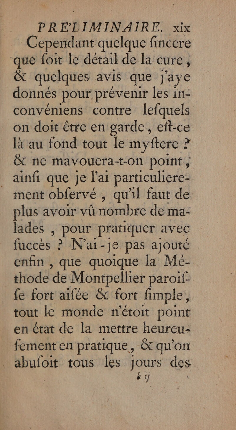 Cependant quelque fincere que foi le détail de la cure, &amp; quelques avis que J'aye donnés pour prévenir les in- convéniens contre lefquels on doit être en garde, eft-ce là au fond tout le myftere ? &amp; ne mavouera-t-on point, ainfi que je l'ai particuliere- ment obfervé , qu'il faut de plus avoir vü nombre de ma- lades , Re pratiquer avec ficeës à Na: -Je pas ajouté enfin , que quoique la Mé- thode de Montpellier paroif- fe fort ailée &amp; fort fimple, tout le monde n’étoit point en état de la mettre heureu- fement en pratique, &amp; qu'on us tous les jours des by