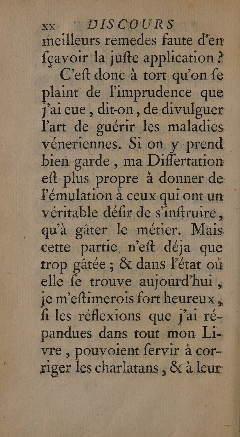 meilleurs remedes faute d’er {cavoir la jufte application : &gt; C’eft donc à tort qu’on fe plaint de limprudence que J'aieue, dit-on, de divulguer Part de guérir ui. maladies véneriennes. Si on y prend bien garde , ma Differtation eft plus propre à donner de lémulation à ceux quiontun véritable défir de s’'inftruire, qu'à gâter le métier. Mais cette partie n eit déja que trop gätée ; &amp; dans létat où elle fe trouve aujourd’hui. je m'eftimerois fort heureux à fi les réflexions que J'ai ré- pandues dans tout mon Li- vre , pouvoient fervir à cor- riger les charlatans , &amp; à leur