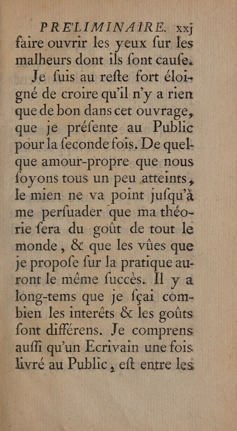 faire ouvrir les yeux fur les malheurs dont ils font caufe. Je fuis au refte fort éloi- gné de croire qu'il n’y a rien que de bon dans cet ouvrage, que Je prélente au Public pour la feconde fois, De quel: que amour-propre que nous foyons tous un peu atteints ; le mien ne va point Jjufqu'à me perfuader que ma théo- rie fera du goût de tout le monde , &amp; que les vües que je propofe fur la pratique au- ront le même fucces. [Il y a long-tems que Je fçai com- + les interêts &amp; les goûts font différens. Je comprens auffi qu'un Écrivain une fois _ bvré au Public, eft entre les