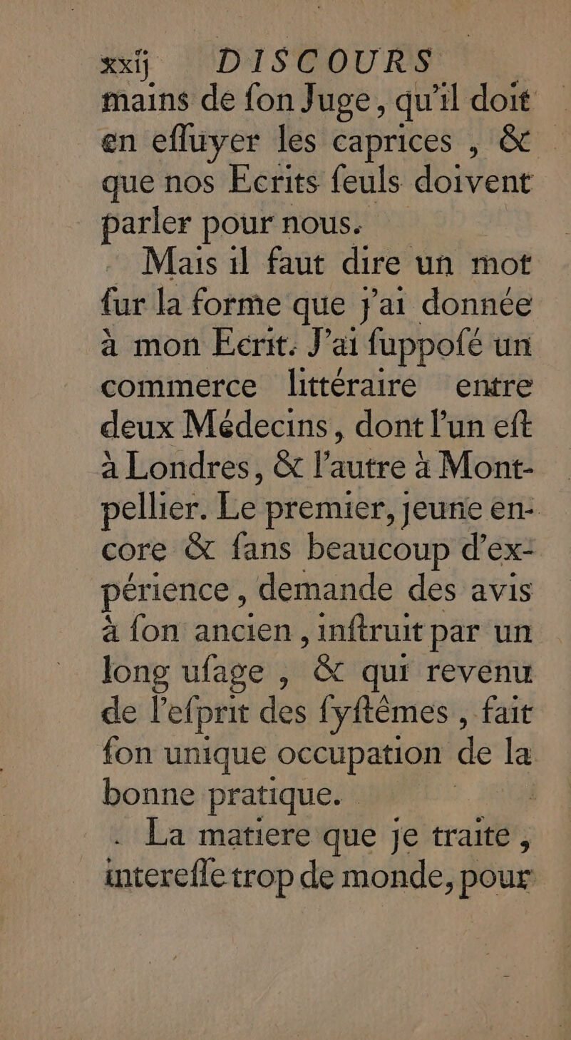mains de fon Juge, qu il doit en efluyer les caprices , &amp; que nos Ecrits feuls doivent parler pour nous. Mais 1l faut dire un mot fur la forme que j'ai donnée à mon Ecrit. J'ai fuppofé un commerce littéraire entre deux Médecins, dont l'un eft à Londres, &amp; l’autre à Mont- pellier. Le premier, Jeuñe en: core &amp; fans beaucoup d'ex- périence, demande des avis à fon ancien , inftruit par un long ufage , &amp; qui revenu de l’efprit des fyftêmes , fait fon unique occupation de la bonne pratique. | La matiere que je traite, interefle trop de monde, pour