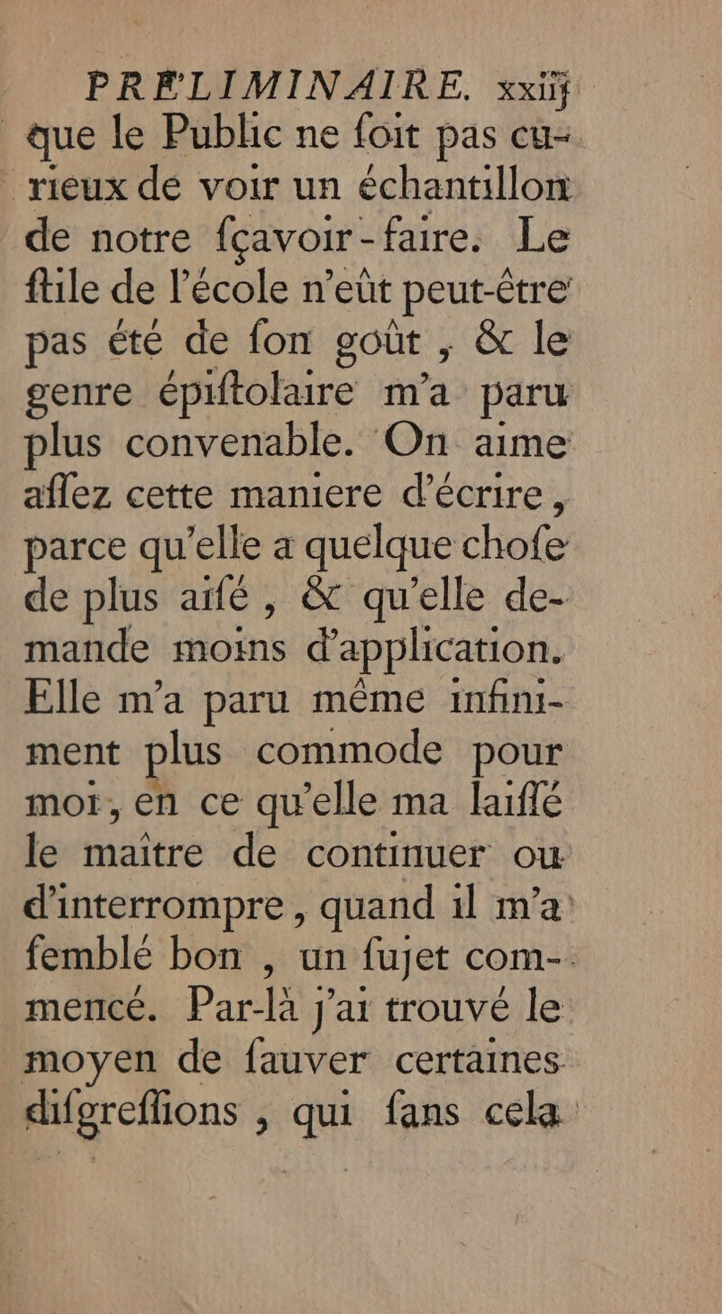 que le Public ne foit pas cu- rieux dé voir un échantillon de notre fçavoir-faire. Le file de l’école n’eût peut-être pas été de fon goût , &amp; le genre épiftolaire m'a paru plus convenable. On aime aflez cette maniere d'écrire, parce qu’elle a quelque chofe de plus aifé , &amp; qu'elle de- mande moins d'application. Elle m'a paru même infini- ment plus commode pour mot, en ce qu’elle ma laiffé le maitre de continuer ou d'interrompre, quand 1l m'a femblé bon , un fujet com-. mercé. Par-là J’ar trouvé le moyen de fauver certaines difgreflions à Lun fans cela