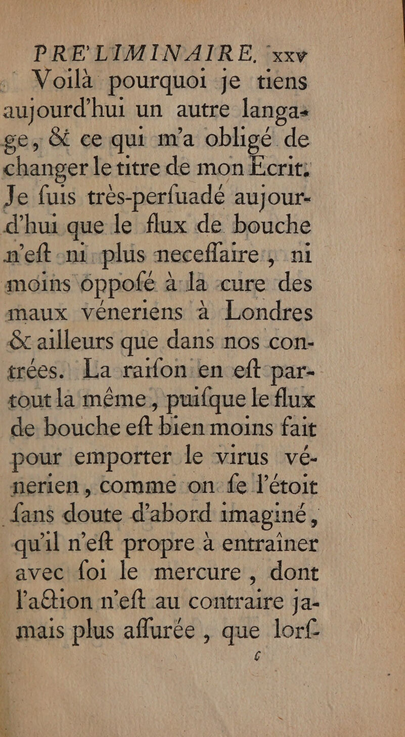 : Voilà pourquoi je tiens ape hui un autre langas ge, &amp; ce qui m'a obligé de changer le titre de mon Écrit; Je fuis très-perfuade aujour- d'hui que le flux de bouche mn'eft mi plus neceflaire , ni moins oppoté : a la cure des maux véneriens à Londres &amp;t ailleurs que dans nos con- trées. La rafon en eft par- tout la même, pufque le flux de bouche eft bien moins fait pour emporter le virus vé- nerien, comme on fe. létoit fans os d’abord 1 imaginé 5 qu'il n'eft propre à entrainer avec {o1 le mercure ; dont lation n’eft au contraire Ja- mais plus aflurée , que lorf €