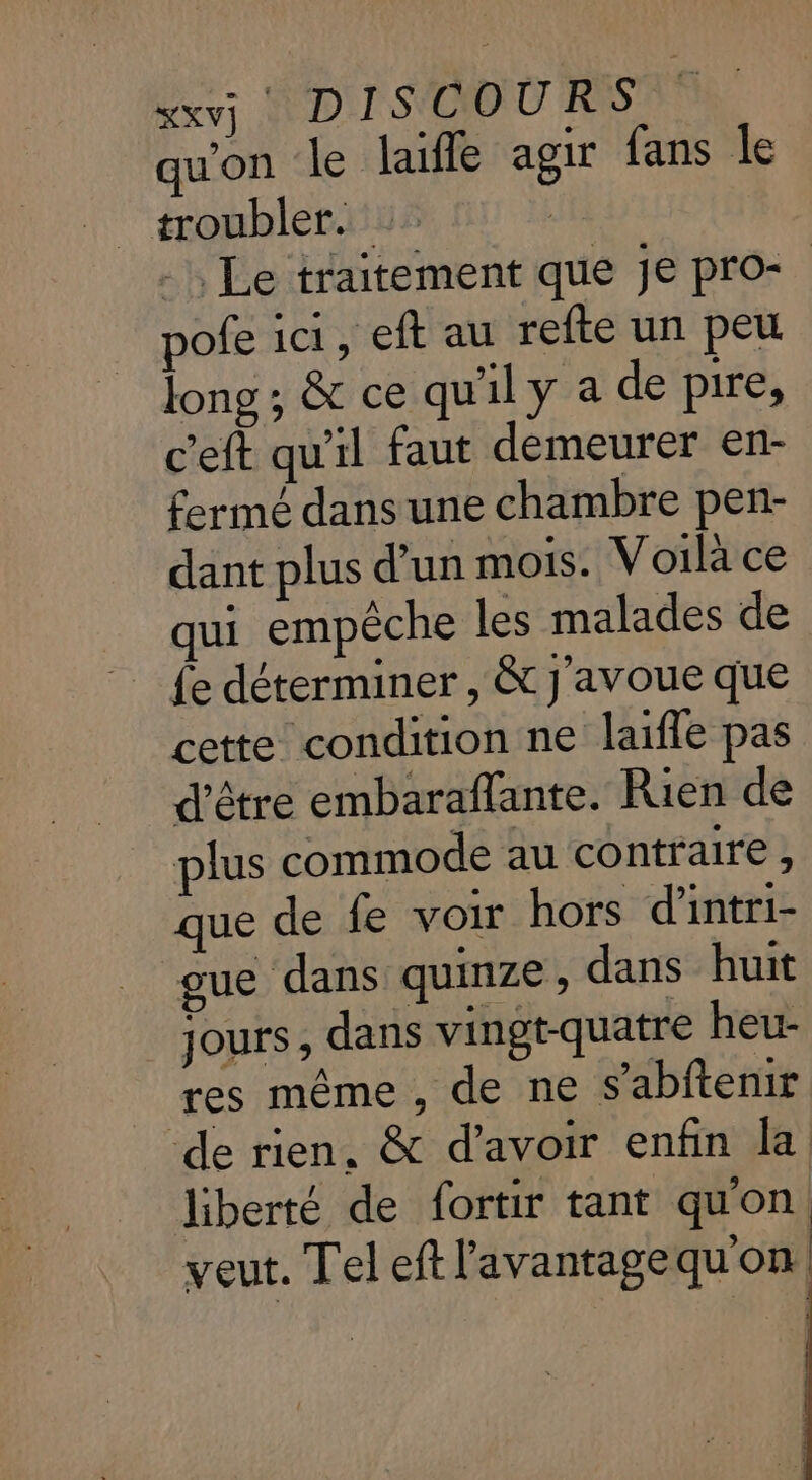 xxvj DISCOURS qu'on le laifle agir fans le troubler. _, Le traitement que Je pro- pofe ici, eft au refte un peu long ; &amp; ce qu'il y a de pire, c'eft qu'il faut demeurer en- fermé dans une chambre pen- dant plus d'un mois. Voilà ce qui empêche les malades de fe déterminer , &amp; J'avoue que cette condition ne laifle pas d'être embaraflante. Rien de plus commode au contraire , que de fe voir hors d'intri- gue dans quinze , dans huit jours , dans vingt-quatre heu- res même ; de ne s’abftenir ‘de rien, &amp; d’avoir enfin la liberté de fortir tant qu'on. veut. Tel eft l'avantagequon: