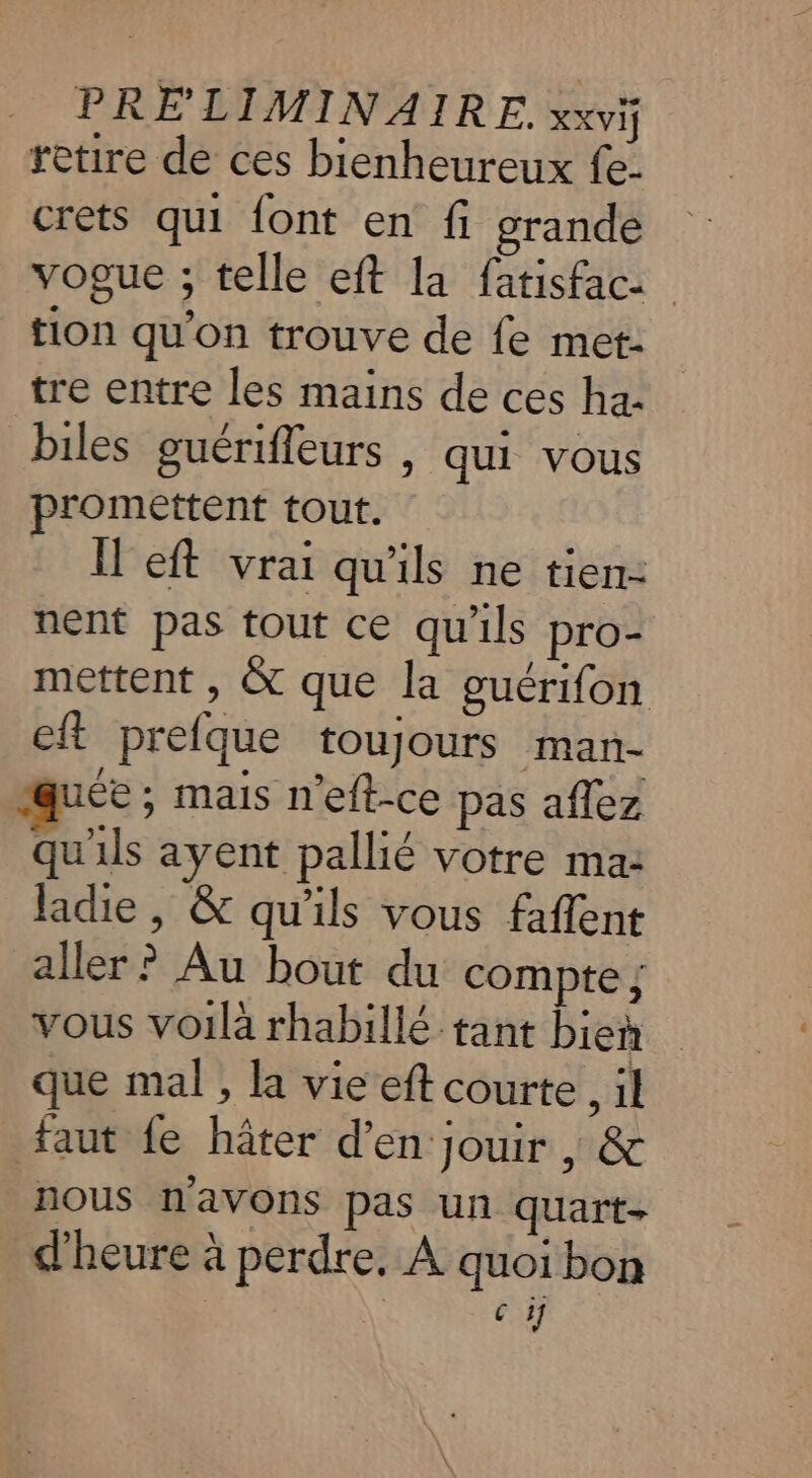 PRÉLIMINAIRE. XXVIj retire de ces bienheureux fe- crets qui {ont en fi grande vogue ; telle eft la fatisfac: tion qu'on trouve de fe met- tre entre les mains de ces ha- biles guérifleurs , qui vous promettent tout. Il eft vrai qu'ils ne tien: nent pas tout ce qu'ils pro- mettent , &amp; que la guérifon cit prefque toujours man- quée ; mais n'eft-ce pas aflez qu'ils ayent pallié votre ma: ladie, &amp; qu'ils vous faflent aller ? Au bout du compte ; vous voilà rhabillé tant bien que mal , la vie eft courte , il faut fe hâter d'en jouir | &amp; nous n'avons pas un quart- d'heure à perdre. À quoi bon \° € 17
