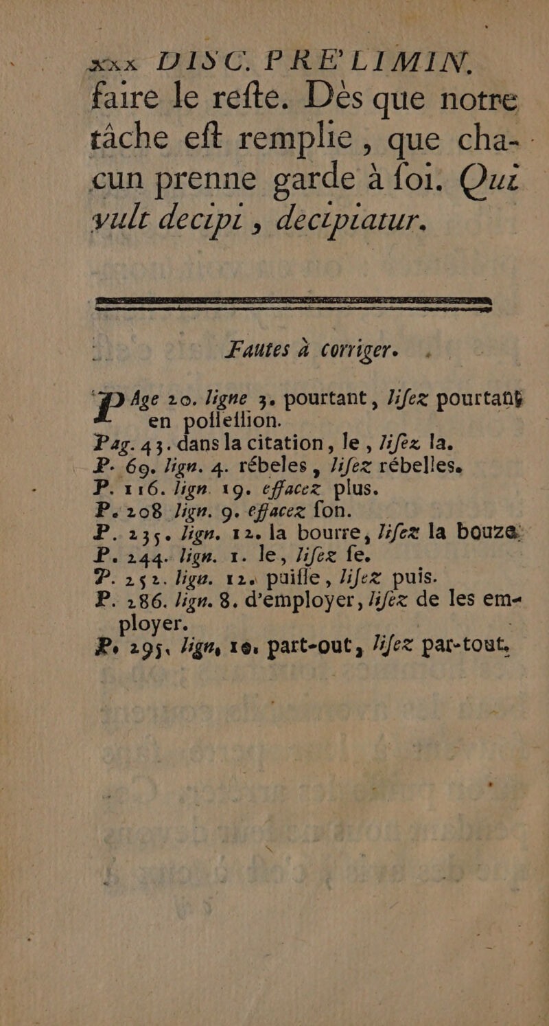 faire le refte. Dés que notre tâche eft remplie, que cha-. cun prenne garde à foi. Qui vult decipt , dectpiatur. P Age 20. ligne 3. pourtant, Jifez pourtatÿ en polieilion. Pag. 43. dansla citation, le , Z:/ez la. P. 60. lign. 4. rébeles , Jifez rébelles. P. 116. Lign. 19. eéffacez plus. P.208 Jign. 9. effacex fon. P. 236. lign. 12. la bourre, life la bouze: P. 244. lign. x. le, Jifez fe. P. 252. lige. 12. puille, lifez puis. P. 286. lign. 8. d'employer, Jiéx de les em ployer. : , Pe 295, lign, 16, part-out, /ifez par-tout.