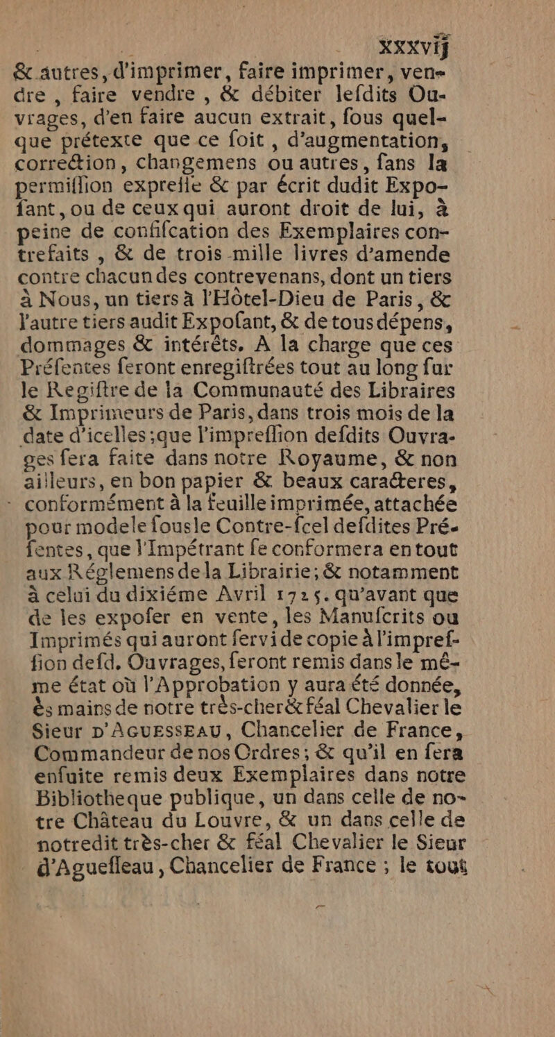 | ÿ | XSXVIS &amp; autres, d'imprimer, faire imprimer, ven- dre , faire vendre , &amp; débiter lefdits Ou- vrages, d’en faire aucun extrait, fous quel- que prétexte que ce foit, d'augmentation, correction, changemens ou autres, fans la permiflion expreile &amp; par écrit dudit Expo- fant, ou de ceux qui auront droit de lui, à peine de confifcation des Exemplaires con- trefaits , &amp; de trois mille livres d'amende contre chacundes contrevenans, dont un tiers à Nous, un tiers à l'HÔôtel-Dieu de Paris, &amp; l'autre tiers audit Expofant, &amp; de tousdépens, dommages &amp; intérêts. À la charge que ces Préfentes feront enregiftrées tout au long fur le Regiftre de ia Communauté des Libraires &amp; Imprimeurs de Paris, dans trois mois de la date d’icelles ;que l'impreflion defdits Ouvra- ges fera faite dans notre Royaume, &amp; non ailleurs, en bon papier &amp; beaux caracteres, - conformément à la feuille imprimée, attachée pour modele fousle Contre-fcel defdites Pré. fentes, que l’Impétrant fe conformera entout aux Réglemens dela Librairie; &amp; notamment à celui du dixiéme Avril 172$. qu'avant que de les expofer en vente, les Manufcrits ou Imprimés qui auront fervide copie à l’impref- fion defd, Ouvrages, feront remis dans le mé- me état où l’Approbation y aura été donnée, ès mains de notre très-cherë&amp; féal Chevalier le Sieur D'AGUESSEAU, Chancelier de France, Commandeur de nos Ordres; &amp; qu’il en fera enfuite remis deux Exemplaires dans notre Bibliotheque publique, un dans celle de no- tre Château du Louvre, &amp; un dans celle de notredit très-cher &amp; féal Chevalier le Sieur _ d'Aguefleau , Chancelier de France ; le tout =