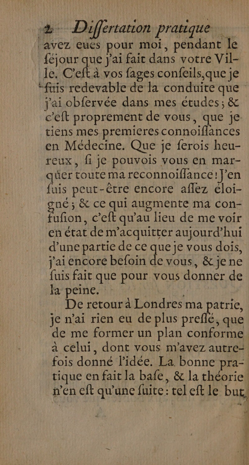 avez eués pour moi, pendant le féjour que j'ai fait dans votre Vil- le, C'efl à vos fages confeils,que je *fuis redevable de la conduite que j'ai obfervée dans mes études; &amp; c'eft proprement de vous, que je. tiens mes premieres connoifflances en Médecine. Que je ferois heu- reux, fi je pouvois vous en mar- quer toute ma reconnoifflance! J'en fuis peut-être encore aflez éloi- né ; &amp; ce qui augmente ma con- an c'eft qu’au lieu de me voir en état de m’acquitter aujourd’hui d’une partie de ce que je vous dois, j'ai encore befoin de vous, &amp; je ne fuis fait que pour vous donner de a peine. | . De retour à Londres ma patrie, je n'ai rien eu de plus Drefls, que de me former un plan conforme a celui, dont vous m'avez autre- fois donné l’idée. La bonne pra-. tique en fait la bafe, &amp; la théorie n'en cft qu’une fuite: tel eft le but, +7