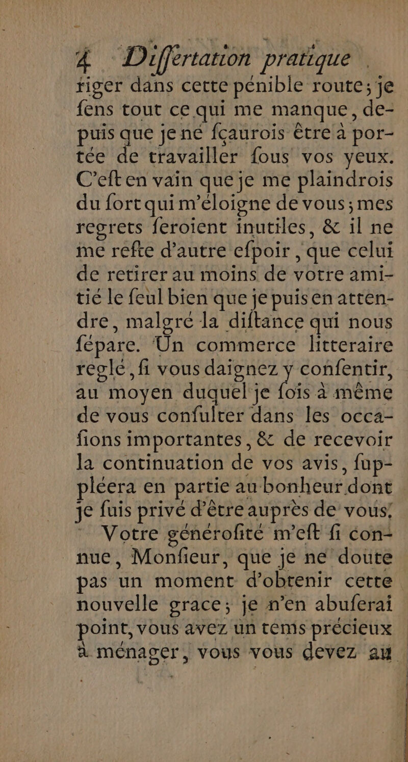 tiger dans cette pénible route;je fens tout ce qui me manque, de- puis que je né fçaurois tre a por- tée de travailler fous vos yeux. C’eft en vain que je me plaindrois du fort qui m’éloigne de vous ;mes regrets feroient inutiles, &amp; il ne me refte d’autre cfpoir , que celui de retirer au moins de votre ami- tié Le feul bien que je puisen atten- dre, malgre la diftance qui nous fépare. Un commerce litteraire réglé, fi vous daignez y confentir, au moyen duquel je foïs à même de vous confulter dans les occa- fions importantes, &amp; de recevoir la continuation de vos avis, fup- pléera en partie au bonheur dont je fuis privé d’être auprès de vous! Votre générofité m'eft fi con- nue, Monfieur, que je ne doute pas un moment d'obtenir cette nouvelle grace; je n’en abuferai point, vous avez un téms précieux à ménager, vous vous devez au