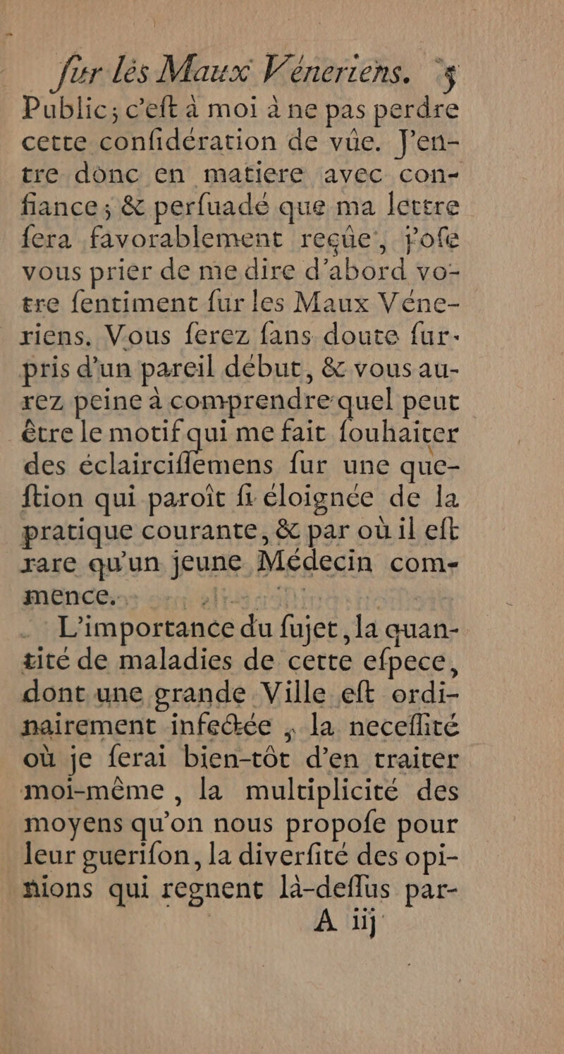 } fur dés Maux Veneriens. ‘$ Public; c’eft à moi à ne pas perdre cette confidération de vüe. J'en- tre donc en matiere avec con- fiance ; &amp; perfuadé que ma lettre fera favorablement reçüe, rofe vous prier de me dire d’abord vo- tre fentiment fur les Maux Véne- riens. Vous ferez fans doute fur- pris d'un pareil début, &amp; vous au- rez, peine à comprendre quel peut être le motif qui me fait fouhaicer des FRET api fur une que- ftion qui paroît fr éloignée de la pratique courante, &amp; par où il eft rare qu'un jeune Médecin com- mence. bras dot rr | | L'importance du fujet, la quan- titc de maladies de cette efpece, dont une grande Ville eft ordi- nairement infeŒée , la necefité où je ferai bien-tôt d’en traiter moi-même , la multiplicité des moyens qu'on nous propofe pour leur guerifon, la diverfité des opi- hions qui regnent là-deflus par- | A üj