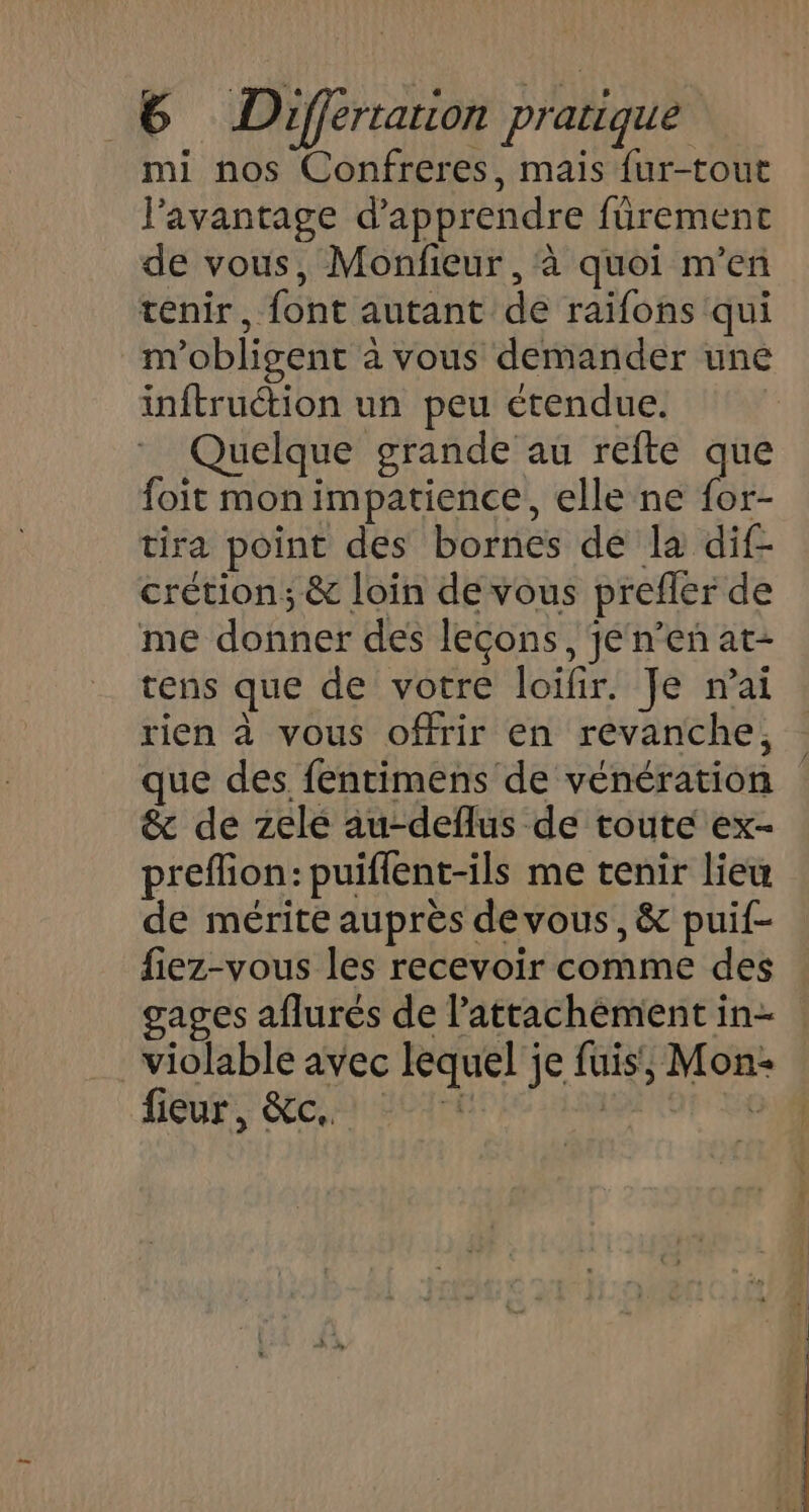 mi nos Confreres, mais {ur-tout l’avantage d'apprendre füremenct de vous, Monfieur , à quoi m'en tenir, font autant de raifons qui m'obligent à vous demander une inftruétion un peu étendue. Quelque grande au refte que foit mon impatience, elle ne for- tira point des bornes dé la dif- crétion; &amp; loin de vous prefler de me donner des leçons, jé n’en at- tens que de votre loifir. Je nai rien à vous offrir en revanche, que des fentimens de vénération &amp; de zele au-deflus de toute ex- preflion: puiflent-ils me tenir lieu de mérite auprès devous, &amp; puif- fiez-vous les recevoir comme des gages aflurés de l'attachement in- violable avec lequel'je fuis, Mon: fieur, &amp;c.. L dé dE