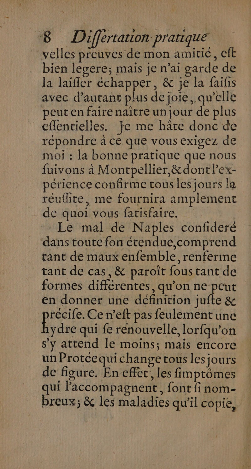 velles preuves de mon amitié, eft bien legere; mais je n’ai garde de la laifler échapper, &amp; je la faifis avec d'autant plus de joie, qu’elle peut en faire naître un jour de plus eflentielles. Je me hâte donc de répondre à ce que vous exigez de moi : la bonne pratique que nous fuivons à Montpellier, &amp;dont lex- périence confirme tous les jours la _réuflite, me fournira amplement de quoi vous fatisfaire. Le mal de Naples confideré dans toute fon étendue,comprend tant de maux enfemble, renferme tant de cas, &amp; paroît fous tant de formes différentes, qu’on ne peut en donner une définition juite &amp; ARS Ce n’eft pas feulement une 1ydre qui fe renouvelle, lorfqu’on s’y attend le moins; mais encore un Protéequichange tous lesjours de figure. En-effer, les fimptômes qui accompagnent, font fi nom- breux; &amp; les maladies qu'il copie,