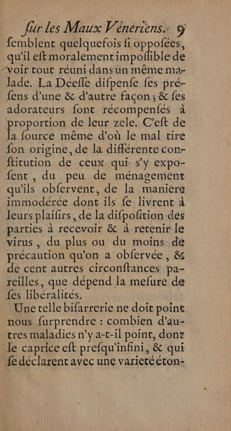 femblent quelquefois fi oppofées, qu’il eft moralementimpoflble:de ‘voir tout réunidans un même ma- Jade. La Deéefle difpenfe fes pré- fens d’une &amp; d'autre facon; &amp; fes adorateurs font récompeniés à BFOROFEOA de leur zele. C’eft de a fource même d’où le mal tire fon origine, de la différente con- ftitution de ceux qui: s'y expo- fent , du peu de ménagement qu'ils obfervent, de la maniere immodérée dont ils fe livrent à leurs plaifirs , de la difpofition des parties à recevoir &amp; à retenir le virus, du plus ou du moins de précaution qu’on a obfervée, &amp; de cent autres circonftances pa- reilles, que dépend la mefure de {es libéralites. | _ Unetelle bifarrerie ne doit point nous furprendre : combien d’au- tres maladies n’ya-t-il point, dont le caprice eft prefqu'’infini, &amp; qui fe déclarent avec une varietééton-
