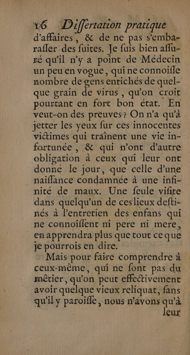 d’affaires, &amp; de ne pas s'emba- rafler des fuites. Je fuis bien aflu- ré qu'il n’y a point de Médecin un peu en vogue, qui ne connoïfle nombre de gens entichés de quel- que grain de virus, qu'on croït pourtant en fort bon état. En veut-on des preuves? On n’a qu’à jetter les yeux fur ces innocentes victimes qui traînent une vie in- fortunée , &amp; qui n’ont d'autre obligation à ceux qui leur ont donne le jour, que célle d’une naiflance condamnée à une infi- nité de maux. Une feule vifire dans quelqu'un de ceslieux defti- nés à l'entretien des enfans qui ne connoiïflent ni pere ni mere, _ enapprendra plus que tout ceque je pourrois en dire. : © Mais pour faire comprendre à ceux-même, qui ne font pas du mêtier, qu'on peut effectivement avoir quelque vieux reliquat, fans qu'ily paroifle, nous n'avons . çux
