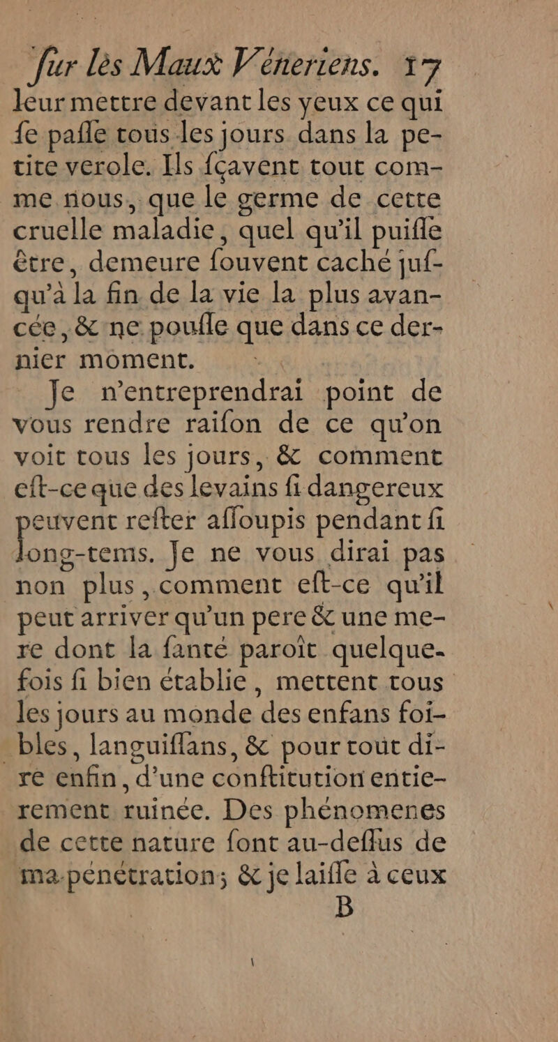 leur mettre devant les yeux ce qui {e pañle tous les jours dans la pe- tite verole. Ils {çavent tout com- me nous. que le germe de cette cruelle maladie, quel qu'il puifle être, demeure fouvent caché juf- qu'a la fin de la vie la plus avan- cée,&amp;'ne poulle que dans ce der- nier moment. Je n’entreprendrai point de vous rendre raifon de ce qu'on voit tous les jours, &amp; comment eft-ce que des levains fi dangereux peuvent refter affoupis pendant fi long-tems. Je ne vous dirai pas non plus, comment eft-ce qu'il peut arriver qu'un pere &amp; une me- re dont la fanté paroit quelque- fois fi bien établie, mettent tous les jours au monde des enfans foi- bles, languiflans, &amp; pour tout di- re enfin, d'une conftitution entie- rement ruinée. Des phénomenes de cette nature font au-deflus de ma-pénétration; &amp; je laifle à ceux