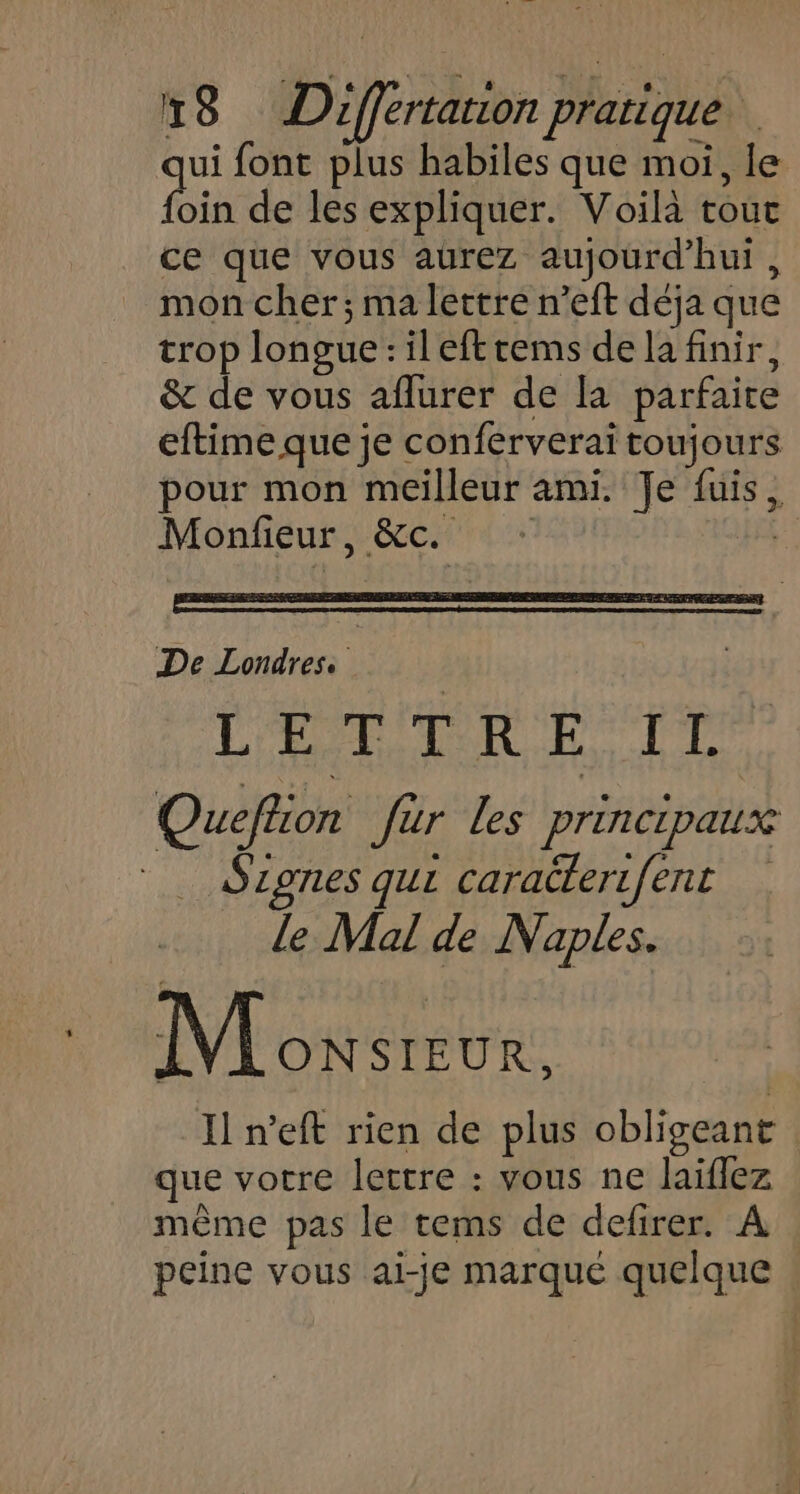 ui font plus habiles que moi, le bin de les expliquer. Voilà tout ce que vous aurez aujourd'hui, mon cher; ma lettre n’eft déja que trop longue : il eftrems de la finir, &amp; de vous aflurer de [a parfaite eftime que je conferverai toujours pour mon meilleur ami. Je fuis, Monfieur, &amp;c. + S De Londres: | | L ET NS LU Quefion Jar les principaux Szones qui caraterifent le Mal de Naples. M oxsreur. Il n’eft rien de plus obligeant que vorre lettre : vous ne laiflez même pas le tems de defirer. A peine vous ai-je marqué quelque