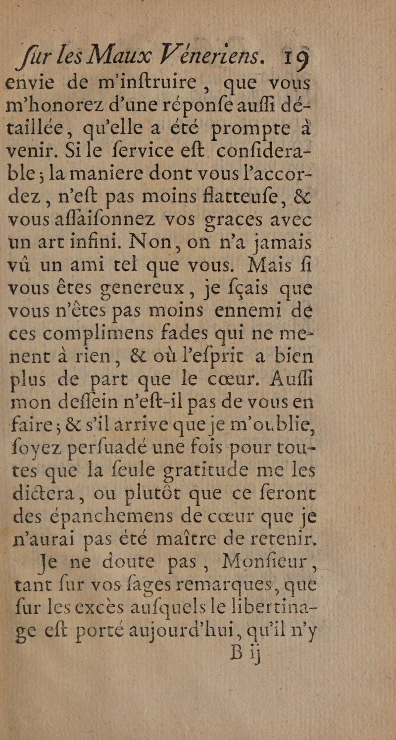 envie de m'inftruire , que vous m’honorez d’une réponfe aufli dé- taillée, qu’elle a été prompte à venir. Sile fervice eft confidera- ble ; la maniere dont vous Paccor- dez , n’eft pas moins flatteufe, &amp; vous aflaifonnez vos graces avec un art infini. Non, on n’a jamais vû un ami cel que vous. Mais fi vous êtes genereux, je fçais que vous n’ètes pas moins ennemi dé ces complimens fades qui ne me- nent à rien, &amp; où l'efprit a bien plus de part que le cœur. Auf mon deflein n’eft-il pas de vous en faire; &amp; s’il arrive que je m'oublie, foyez perfuade une fois pour tou- tes que la feule gratitude me les dictera, ou plutôt que ce feront des épanchemens de cœur que je n'aurai pas été maître de retenir. Je ne doute pas, Monfieur, tant fur vos fages remarques, que fur les excès aufquels le libertina- ge eft porté aujourd’hui, qu'il n'y B ij