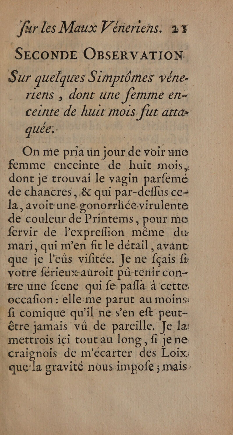 SECONDE OBSERVATION:. Sur quelques Simptômes véne- riens , dont une femme en- ceinte de huit mois fut atta quée. On me pria ün jour de voir une femme enceinte de huit mois, dont je trouvai le vagin parfemé de chancres, .&amp; qui par-deflus ce- la, avoit une gonorrhéevirulente de couleur de Printems, pour me fervir de lexpreflion même dw mari, qui m'en fit le détail , avant que je leus vifitée. Je ne fçais fx votre férieuxauroit pû-ténir con- tre une fcene qui fe: pafla à cette: occafion: elleme parut au moins: fi comique qu'il ne s’en eft peut- être jamais vü de pareille. Je la: mettrois ici toutau long, fi jene craignois de m’ecarter des Loix: que:la gravité nous impofe ; mais