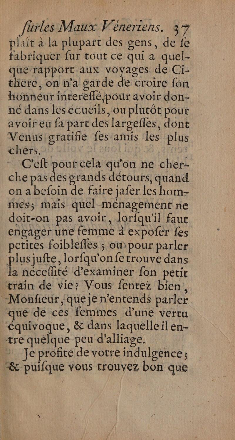 plait à la plupart des gens, de fe fabriquer fur tout ce qui a quel- querapport aux voyages de Ci- thére, on n’a garde de croire f6n honneur interefle, pour avoir don- né dans les ecueils, ou plutôt pour avoir eu fa part des largefles, dont Venus/gratifie fes amis les plus chers. 24 88 L C'eft pour cela qu'on ne cher- che pas des grands détours, quand on a befoin de faire jafer les hom- mes; mais quel ménagement ne doit-on pas avoir, lorfqu'il fau engager une femme à expofer fes petites foiblefles ; ou pour parler plusjufte, lorfqu’onfe trouve dans la néceflité d'examiner fon petit train de vie» Vous fentez bien, -Monfiéur que je n'entends parler qué de ces femmes d’une vertu ‘équivoque, &amp; dans laquelle il en- tre quelque peu d'alliage, Je profite de votre indulgence; “&amp;c puifque vous trouvez bon que