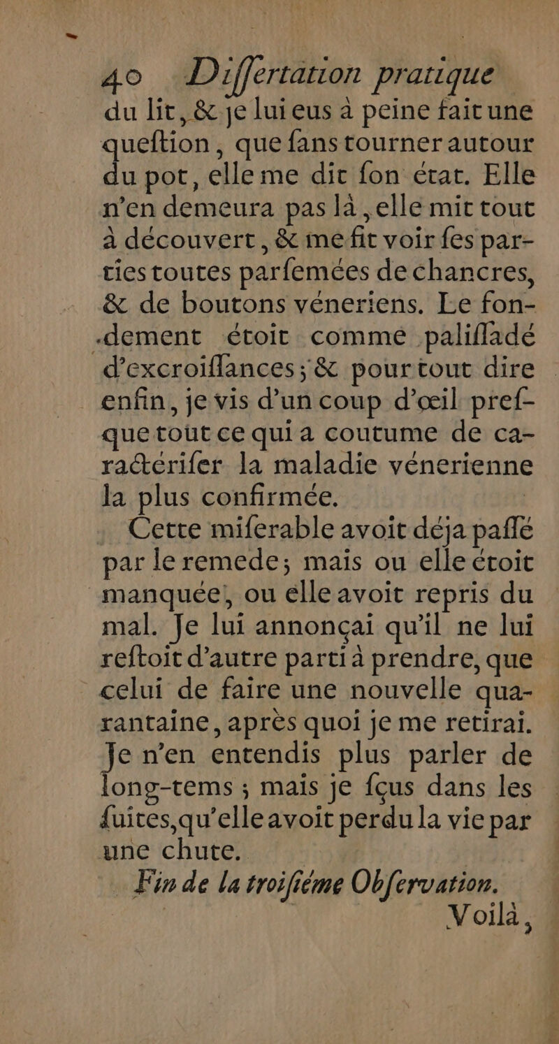 du lit, &amp; je luieus à peine faitune queftion, que fans tourner autour du pot, elleme dit fon état. Elle n’en demeura pas la , elle mit tout à découvert, &amp; me fit voir fes par- ties toutes parfemées dechancres, &amp; de boutons véneriens. Le fon- -dement étoit commé palifladé d’excroiflances; &amp; pourtout dire enfin, je vis d’un coup d’æil pref- que tout ce qui a coutume de ca- ra“érifer la maladie vénerienne la plus confirmée. | Cette miferable avoit déja pañlé par le remede; mais ou elle étoit _manquée, ou élleavoit repris du mal. Je lui annonçaïi qu'il ne lui reftoit d'autre parti à prendre, que celui de faire une nouvelle qua- rantaine, après quoi je me retirai. Je n’en entendis plus parler de long-tems ; maïs je f{çus dans les fuites, qu’elle avoit perdu la vie par une chute. | Fin de la troifième Obf{ervation. | Voilà,