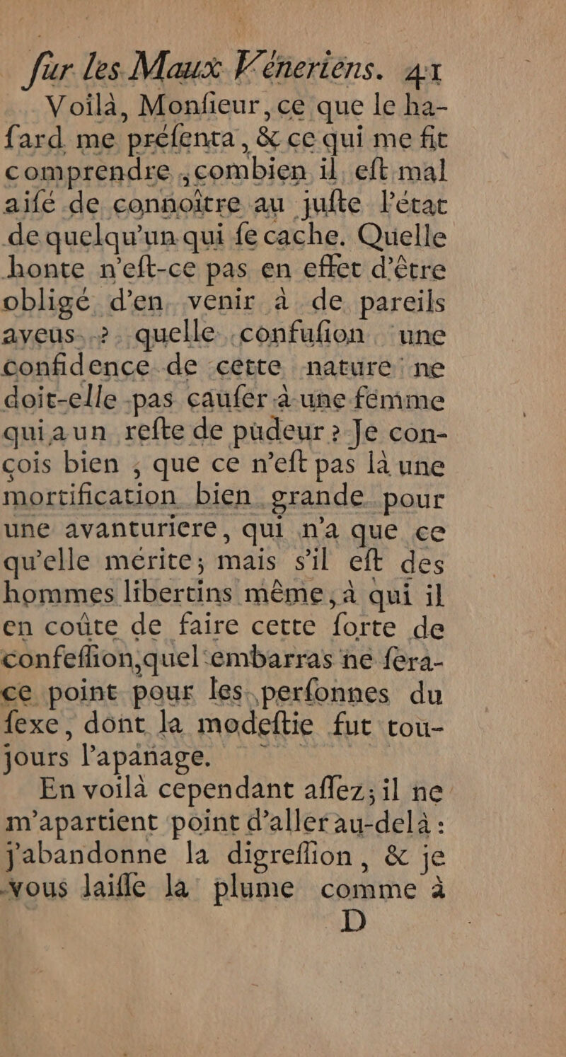 Voilà, Monfieur, ce que le ha- fard me préfenta, &amp; ce qui me fit comprendre ,combien il. eft mal aifé de connoître au jufte l'état de quelqu'un qui fe cache. Quelle honte n'eft-ce pas en effet d’être obligé d'en. venir à de pareils aveus..&gt;. quelle :confufion, une confidence de cette nature ne doit-elle -pas caufer à une femme quiaun refte de pudeur ? Je con- çois bien ; que ce n’eft pas là une mortification bien grande. pour une avanturicre, qui n'a que ce qu'elle mérite; mais s'il eft des hommes libertins même, à qui il en coûte de faire cette forte de confeflion,quel embarras ne fera- ce point pour les perfonnes du fexe, dont la modeftie fut tou- jours lPapanage. | En voilà cependant aflez;il ne m'apartient point d'aller au-delà : jabandonne la digreflion, &amp; je vous laifle la plume comme à | D