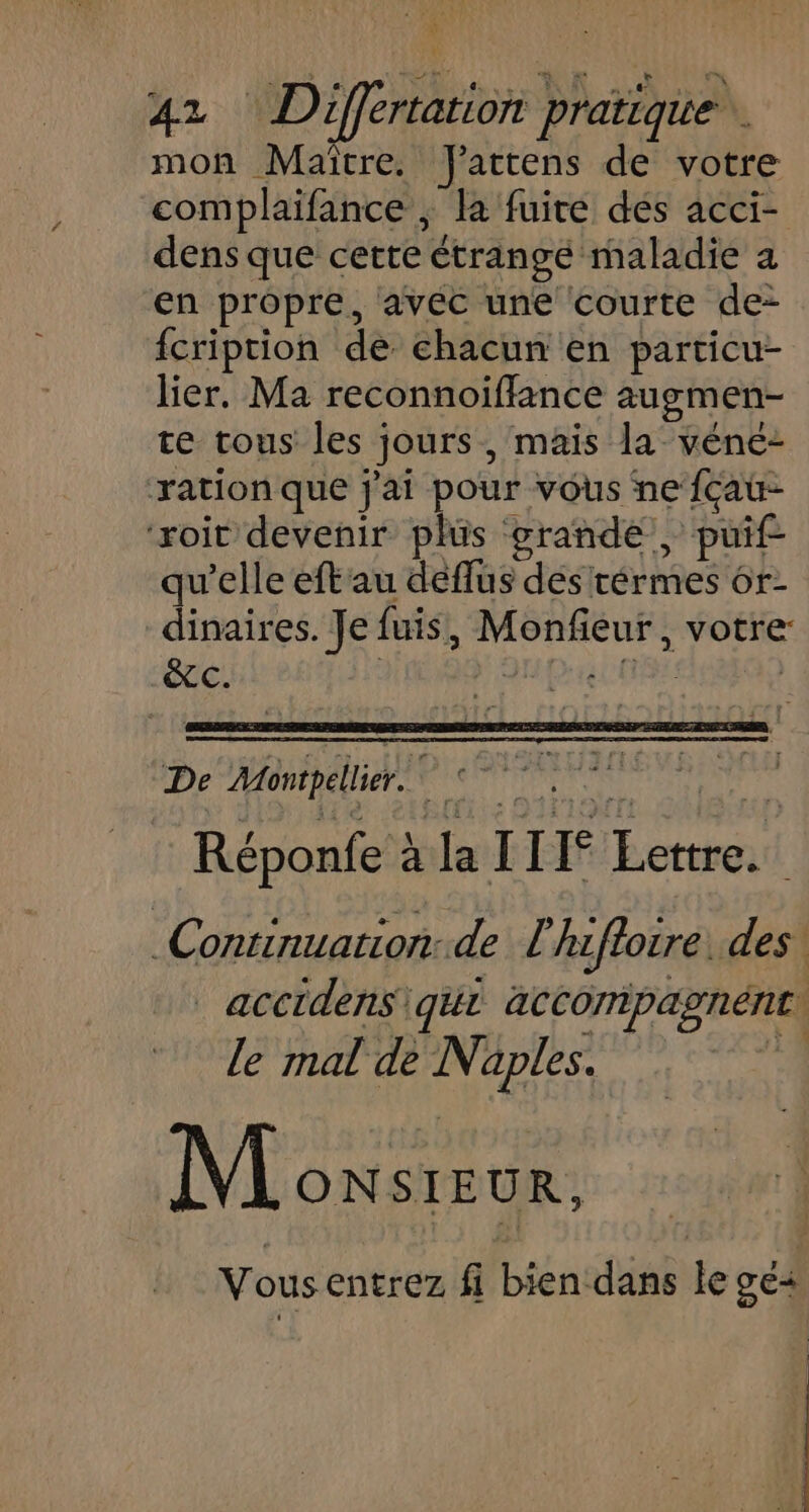 ÿ 42 Différration pratique. mon Maitre. Jattens de votre complaïifance ; la fuite dés acci- dens que cette ctrangé maladie a en propre, avéc une courte de- fcription de chacun en particu- lier, Ma reconnoifflance augmen- te tous les jours, mais la véne- ration que j'ai pour vous ne fçau- ‘roit devenir plüs grande, pif qu'elle eft'au deflus des térmes or- dinaires. Je fuis, ice votre: &amp;C. De Montpellier.” $ HS) Réponfe à “le Il [° pet Continuation: de L l'hzftorre: des | acctdens\ qui accompagnent\ le mal de Naples. ie | Monsieur, Vousentrez fi bien dans le ge