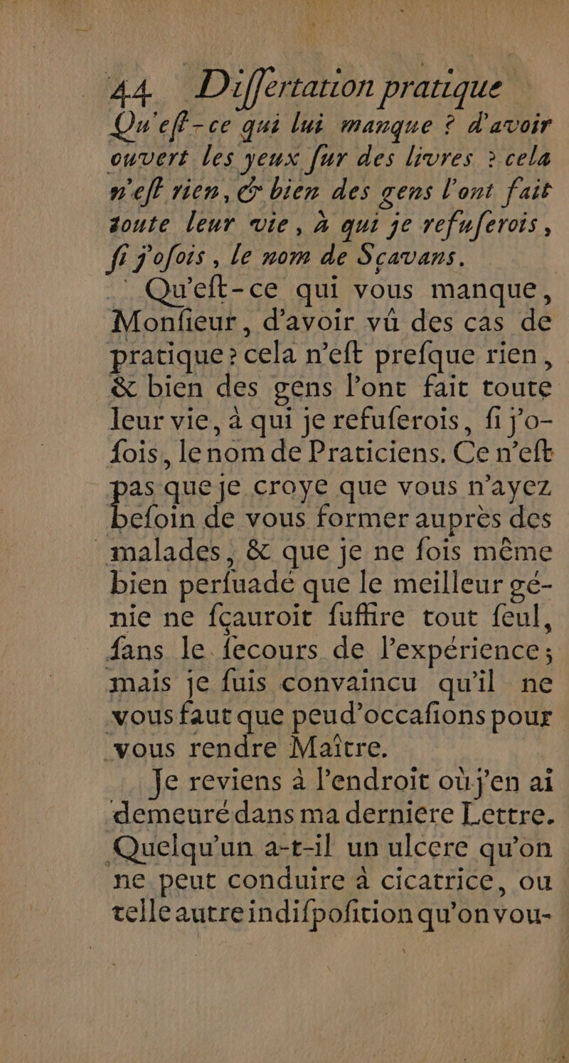 Qu'eff-ce qui lui manque ? d'avoir ouvert les yeux [ur des livres ? cela n'eff rien, bien des gens l'ont fait soute leur vie, à qui je refuferois, fi j'ofois, le nom de Scavans. : Qu’eft-ce qui vous manque, Monfieur, d’avoir vû des cas de pratique? cela n’eft prefque rien, &amp; bien des gens l'ont fait toute leur vie, à qui je refuferois, fi jo- fois, lenom de Praticiens. Ce n’eft as que Je Croye que vous n'ayez le de vous former auprès des malades, &amp; que je ne fois même bien perfuadé que le meilleur gé- nie ne fcauroit fuffire tout feul, fans le fecours de l'expérience; mais je fuis convaincu qu'il ne vous faut que peud’occafions pour vous rendre Maître. Je reviens à l'endroit oùj'en ai demeurédans ma derniere Lettre. Quelqu'un a-t-il un ulcere qu'on ne peut conduire à cicatrice, ou telleautreindifpofition qu’on vou-