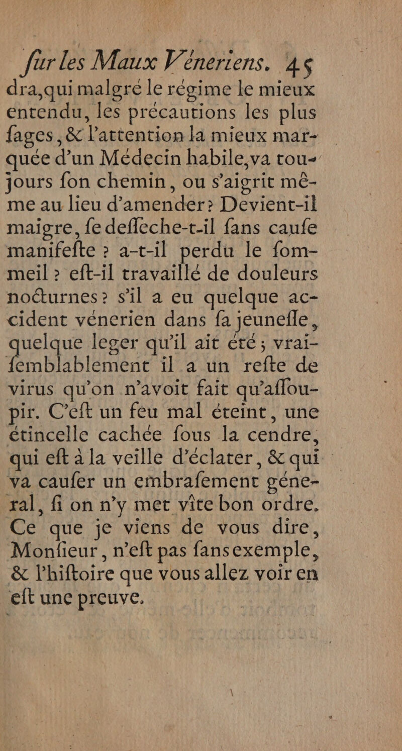 dra,quimalgré le régime le mieux entendu, les précautions les plus fages,&amp; l'attention la mieux mar- quée d’un Médecin habile,va tou jours fon chemin, ou s’aigrit mè- me au lieu d’amender? Devient-il maigre, fe defleche-t-il fans caufe manifefte ? a-t-il perdu le fom- meil &gt; eft-il travaillé de douleurs nocturnes? s’il a eu quelque ac- cident veénerien dans fa jeunefñle, uelque leger qu'il aït été; vrai- ere il a un refte de virus qu'on n’avoit fait qu'aflou- pir. C’eft un feu mal éteint, une étincelle cachée fous la cendre, qui eft à la veille d’éclater, &amp; qui va caufer un embrafement géne- ral, fi on n’y met vite bon ordre, Ce que je viens de vous dire, Monfieur , n’eft pas fansexemple, &amp; lhiftoire que vous allez voir en eft une preuve.