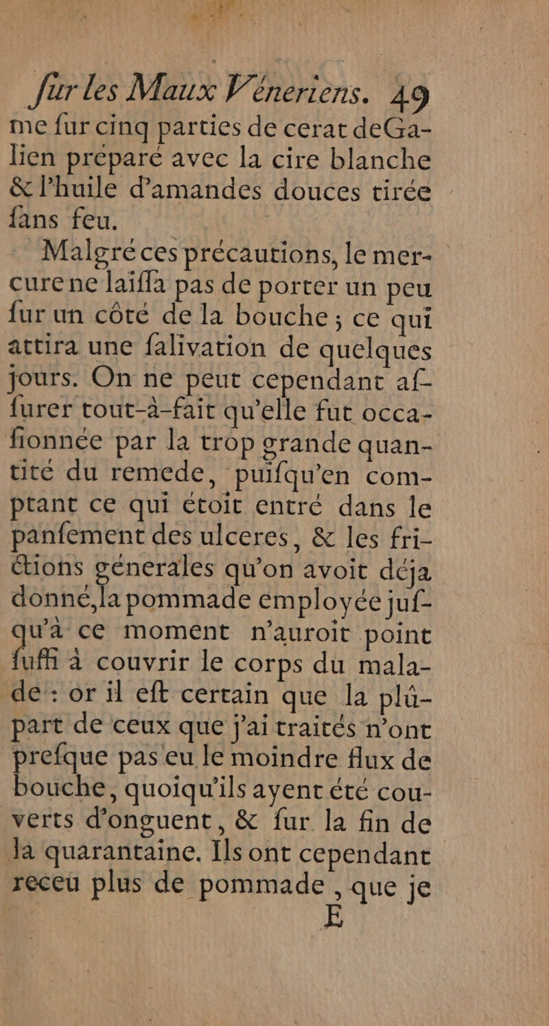 Jüur les Maux Véneriens. 49 me fur cinq parties de cerat deGa- lien prepare avec la cire blanche &amp; l'huile d'amandes douces tirée fans feu. Malgré ces précautions, le mer curene laïffa pas de porter un peu fur un côté de la bouche; ce qui attira une falivation de quelques jours. On ne peut cependant af- furer tout-à-fait qu'elle fut occa- fionnée par la trop grande quan- uté du remede, puifqu'en com- prant ce qui étoit entré dans le panfement des ulceres, &amp; les fri- Ctions génerales qu’on avoit déja donné,la pommade employée juf- wa ce moment nauroit point Qu à couvrir le corps du mala- de : or il eft certain que la plu- part de ceux que j'ai traités n’ont prefque pas eu le moindre flux de bouche, quoiqu’ils ayent été cou- verts d’onguent, &amp; fur la fin de Ja quarantaine. Ils ont cependant receu plus de pommade , que je E