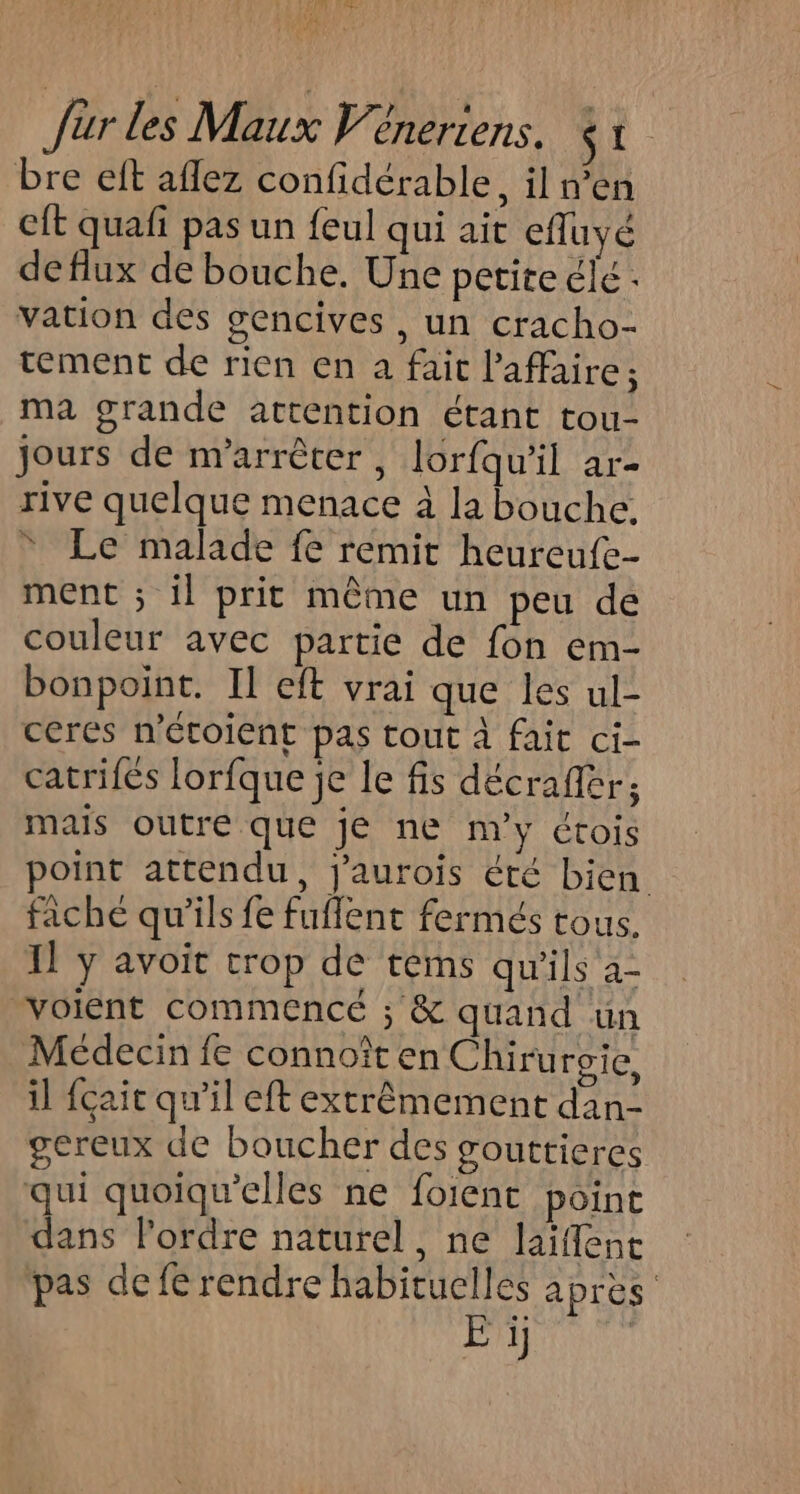 bre eft aflez confidérable, il n’en eft quafi pas un feul qui ait efluyé de flux de bouche. Une petite clé. vation des gencives, un cracho- tement de rien en a fait l'affaire; ma grande attention étant tou- Jours de arrêter, lorfqu'il ar- rive quelque menace à la bouche. * Le malade fe remit heureufe- ment ; il prit même un peu de couleur avec partie de fon em- bonpoint. Il eft vrai que les ul- ceres n'étoient pas tout à fait ci- catrifés lorfque je le fis décrafiér; mais outre que je ne m'y étois point attendu, j'aurois été bien fiche qu'ils fe fuflent fermés tous. Il y avoit trop de tems qu'ils a- voient commencé ; &amp; quand un Médecin fe connoît en Chirurvie, il {çait qu'il eft extrêmement dan- gereux de boucher des gouttieres qui quoiqu'elles ne foient point dans lordre naturel, ne laifent pas de fe rendre habituelles après Er