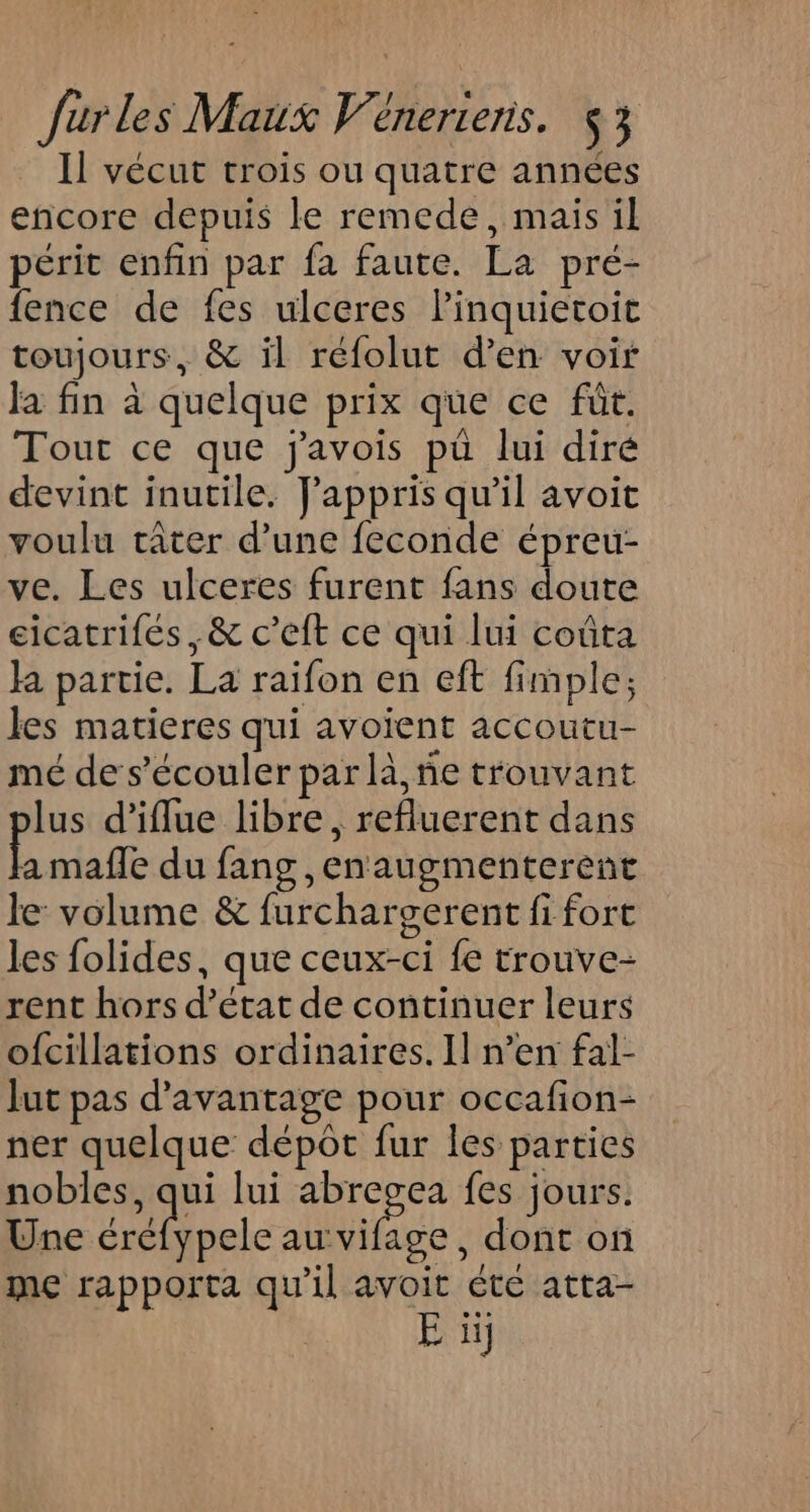 Il vécut crois ou quatre années encore depuis le remede, mais il périt enfin par fa faute. La pré- fence de fes ulceres Pinquietoit toujours, &amp; il réfolut d’en voir Ja fin à quelque prix que ce füt. Tout ce que javois pu lui diré devint inutile. Jappris qu’il avoit voulu rater d’une feconde épreu- ve. Les ulceres furent fans doute cicatrifés , &amp; c’eft ce qui lui coûta la partie. La raïfon en eft fimple; les matieres qui avoient accoutu- mé de s’écouler par là, ñe trouvant lus d’iflue libre, refluerent dans A mafle du fang ,enaugmenterent le volume &amp; furchargerent fi fort les folides, que ceux-ci fe trouve- rent hors d’état de continuer leurs ofcillations ordinaires. Il n’en fal- lut pas d'avantage pour occafion- ner quelque dépot fur les parties nobles, qui lui abregea fes jours. Une be ee , dont on me rapporta qu'il avoit éte atta- E 1