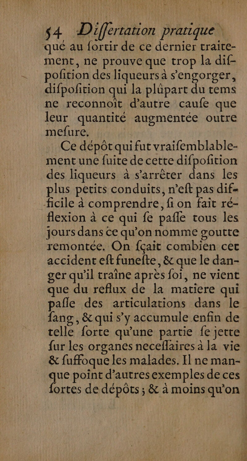 AUX $4 Differtation pratique qué au fortir de ce dernier traire- ment, ne prouve que trop la dif- _ pofition des liqueurs à s'engorger, difpofition qui la plüpart du tems ne reconnoit d'autre caufe que leur quantité augmentée outre mefure. Ce dépôt qui fut vraifemblable- ment une fuite de cette difpolition des liqueurs à s’arrèter dans les plus petits conduits, n’eft pas dif- ficile à comprendre, fi on fait ré- flexion à ce qui fe pañle tous les jours dans ce qu’on nomme goutte remontée. On fçait combien cer accident eft funefte, &amp; que le dan- ger qu'il traîne après foi, ne vient que du reflux de la matiere qui pafle des articulations dans le fans, &amp; qui s’y accumule enfin de telle forte qu'une partie fe jette fur les organes neceflaires à la vie &amp; fuffoque les malades. Il ne man- que point d’autresexemples de ces fortes de dépôts; &amp; à moins qu'on